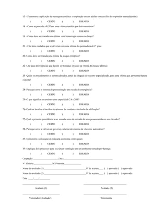 17 – Demonstre a aplicação de massagem cardíaca e respiração em um adulto com auxílio do respirador manual (ambu):
( ) CERTO ( ) ERRADO
18 – Como se procede a RCP em uma vítima atendida por dois socorristas?
( ) CERTO ( ) ERRADO
19 – Como deve ser tratada uma vítima com hemorragia venosa no braço?
( ) CERTO ( ) ERRADO
20 – Cite dois cuidados que se deve ter com uma vítima de queimadura de 2º grau:
( ) CERTO ( ) ERRADO
21- Como deve ser tratada uma vítima de ataque epiléptico?
( ) CERTO ( ) ERRADO
22- Cite duas providências que devem ser tomadas em caso de vítima de choque elétrico:
( ) CERTO ( ) ERRADO
23- Quais os procedimentos a serem adotados, antes da chegada do socorro especializado, para uma vítima que apresenta fratura
exposta?
( ) CERTO ( ) ERRADO
24- Para que serve o sistema de pressurização em escada de emergência?
( ) CERTO ( ) ERRADO
25- O que significa um extintor com capacidade 2A e 20B?
( ) CERTO ( ) ERRADO
26- Onde se localiza o barrilete do sistema de combate a incêndio da edificação?
( ) CERTO ( ) ERRADO
27- Qual a primeira providência a ser tomada antes da retirada de uma pessoa retida em um elevador?
( ) CERTO ( ) ERRADO
28- Para que serve a válvula de governo e alarme do sistema de chuveiro automático?
( ) CERTO ( ) ERRADO
29- Demonstre a colocação da máscara autônoma contra gases:
( ) CERTO ( ) ERRADO
30- Explique dois processos para se efetuar ventilação em um ambiente tomado por fumaça:
( ) CERTO ( ) ERRADO
Ocupação: _____________________End.:_________________________________________
Nº Vistoria:_______________ Nº Proposta:______________
Nome do avaliado (1) ___________________________________Nº de acertos____ ( ) aprovado ( ) reprovado
Nome do avaliado (2) ___________________________________Nº de acertos____ ( ) aprovado ( ) reprovado
Data :____/____/_________
_______________________________ ____________________________________
Avaliado (1) Avaliado (2)
_______________________________ ____________________________________
Vistoriador (Avaliador) Testemunha
 