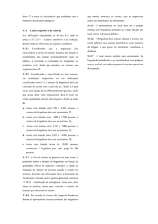 desta IT a todos os funcionários que trabalham com o
manuseio dos produtos perigosos.
5.13 Centro esportivo e de exibição
Nas edificações enquadradas na divisão F-3, onde se
aplica a IT 12/11 – Centros esportivos e de exibição,
devem ainda ser observadas as seguintes condições:
5.13.1 Considerando que a população fixa
(funcionários a serviço do evento) faz parte das atrações e
normalmente não estarão permanentemente junto ao
público, é permitida a contratação de brigadistas ou
bombeiro civil, desde que atendam, no mínimo, aos
requisitos desta IT.
5.13.2 Considerando o especificado no item anterior,
em instalações temporárias ou em edificações
classificadas como F-3, o número de brigadistas deve ser
calculado de acordo com o previsto na Tabela A.1 para
locais com lotação de até 500 (quinhentas) pessoas, sendo
que acima deste valor populacional deve-se levar em
conta a população máxima prevista para o local, na razão
de:
a. locais com lotação entre 500 e 1.000 pessoas, o
número de brigadistas deve ser, no mínimo, 05;
b. locais com lotação entre 1.000 e 2.500 pessoas, o
número de brigadistas deve ser, no mínimo, 10;
c. locais com lotação entre 2.500 e 5.000 pessoas, o
número de brigadistas deve ser, no mínimo, 15;
d. locais com lotação entre 5.000 e 10.000 pessoas, o
número de brigadistas deve ser, no mínimo, 20;
e. locais com lotação acima de 10.000 pessoas,
acrescentar 1 brigadista para cada grupo de 500
pessoas.
5.13.3 A fim de atender ao prescrito no item acima, é
permitido definir o número de brigadistas em função da
quantidade efetiva de ingressos colocados à venda ou
limitação do número de pessoas quando o evento for
gratuito, devendo esta informação ficar à disposição da
fiscalização e afixada junto à portaria principal, conforme
IT 20/11 – Sinalização de emergência. Neste caso, deve
haver na portaria, meios para controlar o número de
pessoas que adentrarão ao evento.
5.13.4 Por ocasião da vistoria do Corpo de Bombeiros
devem ser apresentadas relações nominais dos brigadistas
que estarão presentes ao evento, com as respectivas
cópias dos certificados de treinamento.
5.13.5 O administrador do local deve ter a relação
nominal dos brigadistas presentes no evento afixado em
local visível e de acesso público.
5.13.6 O brigadista deve utilizar, durante o evento, um
colete refletivo que permita identificá-lo como membro
da brigada e que possa ser facilmente visualizado a
distância.
5.13.7 O sinal sonoro emitido para acionamento da
brigada de incêndio deve ser inconfundível com qualquer
outro e audível em todos os pontos do recinto suscetíveis
de ocupação.
 