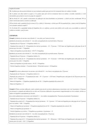 brigada de incêndio.
12) As plantas que não possuírem hidrantes em suas instalações podem optar pelo nível de treinamento básico de combate a incêndio.
13) As plantas com altura inferior ou igual a 12 m podem optar pelo nível de treinamento básico de combate a incêndio, mantendo-se o nível
intermediário para primeiros socorros no grupo de ocupação F.
14) Na divisão B-1 e B-2, quando os funcionários da edificação não forem distribuídos nos pavimentos, o cálculo será feito considerando 50% do
número total de funcionários existentes na edificação.
15 Nas divisões onde a população fixa for acima de 10 e a tabela A.1 determinar o cálculo para 80% da população fixa, o número total de brigadistas
será calculado conforme exemplo F.
16 ) Na divisão M-2, a quantidade mínima de brigadistas deve ser conforme o previsto nesta tabela ou de acordo com a necessidade no cenário de
combate ao incêndio, o que for maior.
EXEMPLOS:
Exemplo A: Indústria em um único setor (divisão I-3 – risco alto) com 2 turnos de serviço.
a) Indústria em um único setor (divisão I-3 – risco alto) com população fixa no período diurno: 80 pessoas
- População fixa até 10 pessoas = 8 brigadistas (tabela A.1).
- População fixa acima de 10 = 80 (população fixa total por pavimento) – 10 = 70 pessoas = 70/10 (mais um brigadista para cada grupo de até 10
pessoas para risco alto) = 7 brigadistas.
- Número de brigadistas no período diurno = 08+07=15 brigadistas.
b) Indústria em um único setor (divisão I-3 – risco alto) com população fixa no período noturno: 20 pessoas
- População fixa até 10 pessoas = 8 brigadistas (tabela A.1).
- População fixa acima de 10 = 20 (população fixa total por pavimento) – 10 = 10 pessoas = 10/10 (mais um brigadista para cada grupo de até 10
pessoas para risco alto) = 1 brigadista.
- Número de brigadistas no período noturno = 08+01 = 9 brigadistas.
- Total de brigadistas da planta = 15 (período diurno) + 09 (período noturno) = 24 brigadistas.
Exemplo B: Escritório administrativo em um único setor (divisão D-1 – risco baixo) com população fixa: 25 pessoas.
-População fixa até 10 pessoas = 2 brigadistas (tabela A.1).
-População fixa acima de 10 = 25 (população fixa total) – 10 = 15 pessoas = 15/20 (mais 1 brigadista para cada grupo de até 20 pessoas para risco
baixo) = 0,75 = 1 brigadista.
-Número de brigadistas = 2 brigadistas (população fixa até 10) + 1 brigadista (população fixa acima de 10)
-Número de brigadistas = 3.
Exemplo C: Planta com duas edificações, sendo a primeira uma área de escritórios administrativos em um único setor com 3 pavimentos e 19 pessoas
por pavimento e a segunda uma indústria de risco alto com 116 pessoas (edificações com pavimentos compartimentados ou riscos isolados, calcula-se o
número de brigadistas separadamente por divisão).
a) escritório administrativo em um único setor (divisão D -1 – risco médio) com população fixa: 19 pessoas por pavimento (3 pavimentos):
- População fixa até 10 pessoas = 4 brigadistas (tabela A.1).
- População fixa acima de 10 = 19 (população fixa total por pavimento) – 10 = 9 pessoas = 9/15 (mais um brigadista para cada grupo de até 15 pessoas
para risco médio) = 0,60 = 1 brigadista.
- Número de brigadistas por pavimento = 4 brigadistas (população fixa até 10) + 1 brigadista (população fixa acima de 10).
- Número de brigadistas por pavimento= 5.
- Total de brigadistas no escritório = 5 brigadistas por pavimento x 3 pavimentos = 15.
b) Indústria em um único setor (divisão I-3 – risco alto) com população fixa: 116 pessoas
- População fixa até 10 pessoas = 8 brigadistas (tabela A.1).
- População fixa acima de 10 = 116 (população fixa total por pavimento) – 10 = 106 pessoas = 106/10 (mais um brigadista para cada grupo de até 10
pessoas para risco alto) = 10,6 = 11 brigadistas.
 