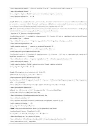 - Número de brigadistas na indústria = 8 brigadistas (população fixa até 10) + 11 brigadistas (população fixa acima de 10).
- Número de brigadistas na indústria = 19.
- Total de brigadistas da planta = Total de brigadistas no escritório + Total de brigadistas na indústria.
- Total de brigadistas da planta = 15 + 19 = 34.
Exemplo D: Planta com duas edificações, sendo a primeira uma área de escritórios administrativos em um único setor com 3 pavimentos e 19 pessoas
por pavimento e a segunda uma indústria de risco alto com 116 pessoas (edificações sem compartimentação dos pavimentos ou sem isolamento dos
riscos calcula-se o número de brigadistas através da divisão de maior risco- Área industrial de risco alto).
a) Escritório administrativo em um único setor contendo comunicação através de aberturas com área industrial de risco alto (usar a classificação da
indústria divisão I-3 – risco alto) com população fixa: 19 pessoas por pavimento (3 pavimentos):
- População fixa até 10 pessoas = 8 brigadistas (tabela A.1).
- População fixa acima de 10 = 19 (população fixa total por pavimento) – 10 = 9 pessoas = 9/10 (mais um brigadista para cada grupo de até 10 pessoas
para risco alto) = 0,90 = 1 brigadista.
- Número de brigadistas por pavimento = 8 brigadistas (população fixa até 10) + 1 brigadista (população fixa acima de 10).
- Número de brigadistas por pavimento = 9.
- Total de brigadistas no escritório = 9 brigadistas por pavimento x 3 pavimentos = 27.
b) Indústria em um único setor (divisão I-3 – risco alto) com população fixa: 116 pessoas.
- População fixa até 10 pessoas = 8 brigadistas (tabela A.1).
- População fixa acima de 10 = 116 (população fixa total por pavimento) – 10 = 106 pessoas = 106/10 (mais um brigadista para cada grupo de até 10
pessoas para risco alto) = 10,6 = 11 brigadistas.
- Número de brigadistas na indústria = 8 brigadistas (população fixa até 10) + 11 brigadista (população fixa acima de 10)
- Número de brigadistas na indústria = 19.
- Total de brigadistas da planta = Total de brigadistas no escritório + Total de brigadistas na indústria.
- Total de brigadistas da planta = 27 + 19 = 46.
Exemplo E: Shopping center de risco médio (comercial – divisão C-3).
a) Administração do shopping com população fixa = 47 pessoas
- População fixa até 10 pessoas = 4 brigadistas (tabela A.1).
- População fixa acima de 10 = 47 (população fixa total) – 10 = 37 pessoas = 37/15 (mais um brigadista para cada grupo de até 15 pessoas para risco
médio) = 2,46 = 3 brigadistas.
- Número de brigadistas = 4 brigadistas (população fixa até 10) + 3 brigadistas (população fixa acima de 10).
- Número de brigadistas da administração = 7.
b) Lojas de risco médio (comercial – divisão C-2) com população fixa = 10 pessoas por loja (32 lojas).
- População fixa até 10 pessoas = 4 brigadistas (tabela A.1).
- Número de brigadistas = 4 brigadistas (população fixa até 10) x 32 lojas.
- Número de brigadistas das lojas = 128.
- Total de brigadistas do shopping = brigadistas da administração do shopping mais brigadistas das lojas
- Total de brigadistas do shopping = 7 + 128.
- Total de brigadistas do shopping = 135 pessoas
Exemplo F: Creche risco baixo (pré-escola – divisão E-5) com população fixa de 30 pessoas.
- População fixa até 10 pessoas = 8 brigadistas (tabela A.1).
- População fixa acima de 10 = 30 (população fixa total) – 10 = 20 pessoas.
- Número de brigadistas= 80% de 20 pessoas = 16 pessoas.
- Número de brigadistas = 8 brigadistas (população fixa até 10) + 16 brigadistas (população fixa acima de 10).
- Número de brigadistas da creche = 24 brigadistas.
 