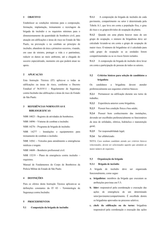 1 OBJETIVO
Estabelecer as condições mínimas para a composição,
formação, implantação, treinamento e reciclagem da
brigada de incêndio e os requisitos mínimos para o
dimensionamento da quantidade de bombeiro civil, para
atuação em edificações e áreas de risco no Estado de São
Paulo, na prevenção e no combate ao princípio de
incêndio, abandono de área e primeiros socorros, visando,
em caso de sinistro, proteger a vida e o patrimônio,
reduzir os danos ao meio ambiente, até a chegada do
socorro especializado, momento em que poderá atuar no
apoio.
2 APLICAÇÃO
Esta Instrução Técnica (IT) aplica-se a todas as
edificações ou áreas de risco, conforme o Decreto
Estadual nº 56.819/11 - Regulamento de Segurança
contra Incêndio das edificações e áreas de risco do Estado
de São Paulo.
3 REFERÊNCIAS NORMATIVAS E
BIBLIOGRÁFICAS
NBR 14023 – Registro de atividades de bombeiros.
NBR 14096 – Viaturas de combate a incêndio.
NBR 14276 – Programa de brigada de incêndio.
NBR 14277 – Instalações e equipamentos para
treinamento de combate a incêndio.
NBR 14561 – Veículos para atendimento a emergências
médicas e resgate.
NBR 14608 – Bombeiro profissional civil.
NBR 15219 – Plano de emergência contra incêndio –
requisitos.
Manual de Fundamentos do Corpo de Bombeiros da
Polícia Militar do Estado de São Paulo.
4 DEFINIÇÕES
Para os efeitos desta Instrução Técnica aplicam-se as
definições constantes da IT 03 - Terminologia de
Segurança contra Incêndio.
5 PROCEDIMENTOS
5.1 Composição da brigada de incêndio
5.1.1 A composição da brigada de incêndio de cada
pavimento, compartimento ou setor é determinada pela
Tabela A.1, que leva em conta a população fixa, o grau
de risco e os grupos/divisões de ocupação da planta.
5.1.2 Quando em uma planta houver mais de um
grupo de ocupação, o número de brigadistas deve ser
calculado levando-se em conta o grupo de ocupação de
maior risco. O número de brigadistas só é calculado para
cada grupo de ocupação se as unidades forem
compartimentadas ou se os riscos forem isolados.
5.1.3 A composição da brigada de incêndio deve levar
em conta a participação de pessoas de todos os setores.
5.2 Critérios básicos para seleção de candidatos a
brigadista
Os candidatos a brigadista devem atender
preferencialmente aos seguintes critérios básicos:
5.2.1 Permanecer na edificação durante seu turno de
trabalho;
5.2.2 Experiência anterior como brigadista;
5.2.3 Possuir boa condição física e boa saúde;
5.2.4 Possuir bom conhecimento das instalações,
devendo ser escolhidos preferencialmente os funcionários
da área de utilidades, elétrica, hidráulica e manutenção
geral;
5.2.5 Ter responsabilidade legal;
5.2.6 Ser alfabetizado.
NOTA: Caso nenhum candidato atenda aos critérios básicos
relacionados, devem ser selecionados aqueles que atendam ao
maior número de requisitos.
5.3 Organização da brigada
5.3.1 Brigada de incêndio
A brigada de incêndio deve ser organizada
funcionalmente, como segue:
a. brigadistas: membros da brigada que executam as
atribuições previstas em 5.5;
b. líder: responsável pela coordenação e execução das
ações de emergência de um determinado
setor/pavimento/compartimento. É escolhido dentre
os brigadistas aprovados no processo seletivo;
c. chefe da edificação ou do turno: brigadista
responsável pela coordenação e execução das ações
 