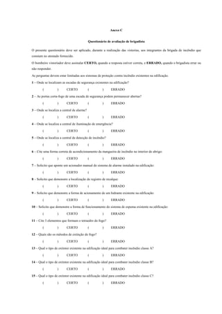 Anexo C
Questionário de avaliação de brigadista
O presente questionário deve ser aplicado, durante a realização das vistorias, aos integrantes da brigada de incêndio que
constam no atestado fornecido.
O bombeiro vistoriador deve assinalar CERTO, quando a resposta estiver correta, e ERRADO, quando o brigadista errar ou
não responder.
As perguntas devem estar limitadas aos sistemas de proteção contra incêndio existentes na edificação.
1 – Onde se localizam as escadas de segurança existentes na edificação?
( ) CERTO ( ) ERRADO
2 – As portas corta-fogo de uma escada de segurança podem permanecer abertas?
( ) CERTO ( ) ERRADO
3 – Onde se localiza a central de alarme?
( ) CERTO ( ) ERRADO
4 – Onde se localiza a central de iluminação de emergência?
( ) CERTO ( ) ERRADO
5 – Onde se localiza a central de detecção de incêndio?
( ) CERTO ( ) ERRADO
6 – Cite uma forma correta de acondicionamento da mangueira de incêndio no interior do abrigo:
( ) CERTO ( ) ERRADO
7 – Solicito que aponte um acionador manual do sistema de alarme instalado na edificação:
( ) CERTO ( ) ERRADO
8 – Solicito que demonstre a localização do registro de recalque:
( ) CERTO ( ) ERRADO
9 – Solicito que demonstre a forma de acionamento de um hidrante existente na edificação:
( ) CERTO ( ) ERRADO
10 – Solicito que demonstre a forma de funcionamento do sistema de espuma existente na edificação:
( ) CERTO ( ) ERRADO
11 – Cite 3 elementos que formam o tetraedro do fogo?
( ) CERTO ( ) ERRADO
12 – Quais são os métodos de extinção do fogo?
( ) CERTO ( ) ERRADO
13 – Qual o tipo de extintor existente na edificação ideal para combater incêndio classe A?
( ) CERTO ( ) ERRADO
14 – Qual o tipo de extintor existente na edificação ideal para combater incêndio classe B?
( ) CERTO ( ) ERRADO
15 – Qual o tipo de extintor existente na edificação ideal para combater incêndio classe C?
( ) CERTO ( ) ERRADO
 