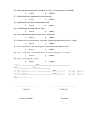 16 – Solicito que demonstre a forma de utilização de um extintor de incêndio existente na edificação:
( ) CERTO ( ) ERRADO
17 – Qual o telefone para acionamento do Corpo de Bombeiros?
( ) CERTO ( ) ERRADO
18 – Qual a sequência para análise primária de uma vítima?
( ) CERTO ( ) ERRADO
19 – Como deve ser realizado a RCP em um adulto?
( ) CERTO ( ) ERRADO
20 – Onde se localiza a chave geral de energia elétrica da edificação?
( ) CERTO ( ) ERRADO
21 - O comando seccional (CS) do sistema de chuveiros automáticos deve permanecer aberto ou fechado?
( ) CERTO ( ) ERRADO
22 - Solicito que demonstre o procedimento para acionamento manual da bomba de incêndio:
( ) CERTO ( ) ERRADO
23 - Como é o acionamento e/ou desativação manual do sistema fixo de gás (CO2 ou outros)?
( ) CERTO ( ) ERRADO
24 - Aponte as rotas de fuga da edificação:
( ) CERTO ( ) ERRADO
Ocupação: _____________________End.:_________________________________________
Nº Vistoria:_______________ Nº Proposta:______________
Nome do avaliado (1) ___________________________________Nº de acertos____ ( ) aprovado ( ) reprovado
Nome do avaliado (2) ___________________________________Nº de acertos____ ( ) aprovado ( ) reprovado
Data:____/______/_________
_______________________________ ___________________________________
Avaliado (1) Avaliado (2)
______________________________ ___________________________________
Vistoriador (Avaliador) Testemunha
 