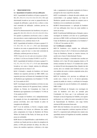 6 PROCEDIMENTOS
6.1 Quantidade de bombeiro civil nas edificações
6.1.1 A quantidade de bombeiro civil para os grupos B-1,
B-2, D-1, D-2, E-1, E-2, E-3, E-4, E-5, E-6 e H-6 será
determinada levando-se em conta os grupos/divisões de
ocupação da edificação, o grau de risco, a altura e a área
total construída da edificação, conforme previsto no
Anexo A e B.
6.1.1.1 No dimensionamento dos bombeiros civis para os
grupos B-1, B-2, D-1, D-2, E-1, E-2, E-3, E-4, E-5, E-6 e
H-6 quando os parâmetros envolverem a área e a altura
deve prevalecer a maior exigência para fins da quantidade
de bombeiros civis, conforme Anexo A e B.
6.1.2 A quantidade de bombeiro civil para os grupos C-2,
C-3, H-2, H-3, I-3, J-4, L-1 e M-2 será determinada
levando-se em conta os grupos/divisões de ocupação da
edificação, o grau de risco e a área total construída da
edificação, conforme previsto no Anexo A.
NOTA: O grau de risco de cada setor da planta é obtido
na Tabela 3, do Decreto Estadual 56.809/11 e na IT 14.
6.1.3 A quantidade de bombeiro civil para os grupos F-1,
F-2, F-3, F-4, F-5, F-6, F-7 e F-10 será determinada
levando-se em conta a lotação máxima da edificação,
conforme previsto no Anexo C e D.
6.1.4 A formação e atuação do bombeiro civil deverá
obedecer aos requisitos previstos na NBR 14608 e aos
requisitos previstos na Portaria do Comandante do Corpo
de Bombeiros que regulamenta a Lei Estadual n.º 15.180,
de 23 de outubro de 2013.
6.1.5 A reciclagem anual do bombeiro civil deve ter uma
carga horária mínima de 40 (quarenta) horas, conforme
definido na Portaria do Comandante do Corpo de
Bombeiros que regulamenta a Lei Estadual n.º 15.180, de
23 de outubro de 2013.
6.1.6 A atuação do bombeiro civil, independentemente
da ocupação, do risco, da complexidade e do número de
pessoas envolvidas, deve estar baseada no plano de
emergência da edificação.
6.1.7 A cor do uniforme, os brevês e insígnias usadas
pelo bombeiro civil devem ser diferentes dos usados
pelos componentes do Corpo de Bombeiro da Policia
Militar do Estado de São Paulo, de forma que ele não
possa ser confundido.
6.1.8 Devem ser disponibilizados a cada bombeiro civil,
conforme sua função prevista no plano de emergência da
planta, os EPIs para proteção da cabeça, dos olhos, do
tronco, dos membros superiores e inferiores e do corpo
todo, e equipamento de proteção respiratória de forma a
protegê-los dos riscos específicos da planta.
6.1.9 A coordenação e a direção das ações caberão, com
exclusividade e em qualquer hipótese, ao Corpo de
Bombeiros, quando ocorrer atuação em conjunto com os
bombeiros civis no atendimento aos sinistros.
6.1.10 O dimensionamento e a aplicação de bombeiro
civil nas edificações deve levar em conta também os
turnos de serviço.
6.1.11 O profissional habilitado para a formação e para a
reciclagem do bombeiro civil deve ter as qualificações
previstas na NBR 14.608 e na Portaria do Comandante do
Corpo de Bombeiros que regulamenta a Lei Estadual n.º
15.180, de 23 de outubro de 2013.
6.2 Certificação e avaliação
6.2.1 Os bombeiros civis exigidos nas edificações
previstas no Anexo A, B, C e D devem ser avaliados pelo
Corpo de Bombeiros, durante as vistorias técnicas, de
acordo com o Anexo E desta Instrução Técnica.
6.2.2 Para esta avaliação, o vistoriador deve escolher um
bombeiro civil e fazer 08 (oito) perguntas dentre as 30
(trinta) constantes do Anexo E. O avaliado deve acertar
no mínimo 06 (seis) das perguntas feitas. Quando isto não
ocorrer, deve ser avaliado outro bombeiro civil e, caso
este também não acerte o mínimo estipulado acima, deve
ser exigido a reciclagem.
6.2.3 Os bombeiros civis previstos na edificação de
acordo com o Anexo A, B, C e D devem apresentar,
quando do pedido de vistoria, o certificado de formação
e/ou reciclagem do curso de bombeiro civil, atendendo a
NBR 14.608.
6.2.4 O Certificado de formação e/ou reciclagem do
curso de bombeiro civil deve ser assinado pelo
Coordenador do Curso que é um profissional com
formação na área de Segurança do Trabalho, com registro
profissional, ou o militar da reserva possuidor de Curso
de Especialização de Bombeiro, com carga horária
mínima de 800 (oitocentas) horas-aula.
6.2.5 Além dos bombeiros civis previstos na edificação
ou no evento temporário, conforme requisitos da Parte 2
desta IT, o responsável pela edificação deve manter uma
quantidade mínima de brigadistas de incêndio, atendendo
a Parte 1 desta IT.
 