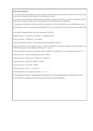 NOTAS DO ANEXO G
1 O número máximo de bombeiro civil por planta por turno exigido por esta Instrução Técnica é de 05 (cinco) para
risco baixo, 10 (dez) para risco médio e 15 (quinze) para risco alto.
2 Nos turnos em que não haja nenhum tipo de atividade o número de bombeiro civil pode ser reduzido em 50%,
observando um número mínimo de 01 (um) bombeiro civil para permanência na edificação.
3 Sempre que o resultado do cálculo do número de bombeiro civil for fracionário deve ser arredondado para mais.
4 Para plantas com área construída acima de 50.000 m² deve ser acrescido mais 01 (um) bombeiro para cada 25.000
m².
4.1 Exemplo: Shopping Center com área construída de 62.500 m².
Shopping Center = C-comercial = divisão C-3 = shopping centers
Carga de incêndio = 800 MJ/m² = risco médio
Área construída de 62.500 m² = área construída acima de 50.000 m² (nota 4)
Total de bombeiros civis da planta por turno = número de bombeiros para área construída acima de 10.000 m² até
50.000 m² para grau de risco médio para Divisão C-3 + nota 4.
Número de bombeiros para área construída acima de 10.000 m² até 50.000 m² com risco médio na divisão C-3 = 2
Cálculo da nota 4 = mais um bombeiro para cada 25.000 m²
Cálculo da nota 4 = [(área total – 50.000 m²) / 25.000 m²]
Cálculo da nota 4 = [(62.500 – 50.000) / 25.000]
Cálculo da nota 4 = [(12.500) / 25.000]
Cálculo da nota 4 = [0.5] = 1 (ver nota 4)
Total de bombeiros civis da planta por turno = 2 + 1 = 3
5 Nas edificações do Grupo E a quantidade prevista de bombeiros civis é para aplicação durante o período efetivo de aula.
6 Na divisão M-2 as exigências são para as áreas de risco interna e externa das edificações.
 
