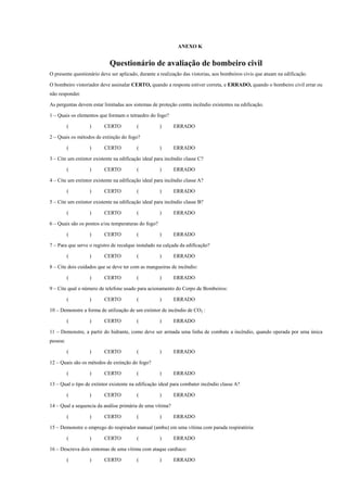 ANEXO K
Questionário de avaliação de bombeiro civil
O presente questionário deve ser aplicado, durante a realização das vistorias, aos bombeiros civis que atuam na edificação.
O bombeiro vistoriador deve assinalar CERTO, quando a resposta estiver correta, e ERRADO, quando o bombeiro civil errar ou
não responder.
As perguntas devem estar limitadas aos sistemas de proteção contra incêndio existentes na edificação.
1 – Quais os elementos que formam o tetraedro do fogo?
( ) CERTO ( ) ERRADO
2 – Quais os métodos de extinção do fogo?
( ) CERTO ( ) ERRADO
3 – Cite um extintor existente na edificação ideal para incêndio classe C?
( ) CERTO ( ) ERRADO
4 – Cite um extintor existente na edificação ideal para incêndio classe A?
( ) CERTO ( ) ERRADO
5 – Cite um extintor existente na edificação ideal para incêndio classe B?
( ) CERTO ( ) ERRADO
6 – Quais são os pontos e/ou temperaturas do fogo?
( ) CERTO ( ) ERRADO
7 – Para que serve o registro de recalque instalado na calçada da edificação?
( ) CERTO ( ) ERRADO
8 – Cite dois cuidados que se deve ter com as mangueiras de incêndio:
( ) CERTO ( ) ERRADO
9 – Cite qual o número de telefone usado para acionamento do Corpo de Bombeiros:
( ) CERTO ( ) ERRADO
10 – Demonstre a forma de utilização de um extintor de incêndio de CO2 :
( ) CERTO ( ) ERRADO
11 – Demonstre, a partir do hidrante, como deve ser armada uma linha de combate a incêndio, quando operada por uma única
pessoa:
( ) CERTO ( ) ERRADO
12 – Quais são os métodos de extinção do fogo?
( ) CERTO ( ) ERRADO
13 – Qual o tipo de extintor existente na edificação ideal para combater incêndio classe A?
( ) CERTO ( ) ERRADO
14 – Qual a sequencia da análise primária de uma vítima?
( ) CERTO ( ) ERRADO
15 – Demonstre o emprego do respirador manual (ambu) em uma vítima com parada respiratória:
( ) CERTO ( ) ERRADO
16 – Descreva dois sintomas de uma vítima com ataque cardíaco:
( ) CERTO ( ) ERRADO
 