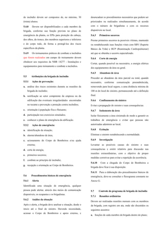 de incêndio devem ser compostos de, no máximo, 30
(trinta) alunos.
5.4.8 Devem ser disponibilizados a cada membro da
brigada, conforme sua função prevista no plano de
emergência da planta, os EPIs para proteção da cabeça,
dos olhos, do tronco, dos membros superiores e inferiores
e do corpo todo, de forma a protegê-los dos riscos
específicos da planta.
5.4.9 Os treinamentos práticos de combate a incêndios
que forem realizados em campo de treinamento devem
obedecer aos requisitos da NBR 14277 - Instalações e
equipamentos para treinamento e combate a incêndios.
5.5 Atribuições da brigada de incêndio
5.5.1 Ações de prevenção:
a. análise dos riscos existentes durante as reuniões da
brigada de incêndio;
b. notificação ao setor competente da empresa ou da
edificação das eventuais irregularidades encontradas
no tocante a prevenção e proteção contra incêndios;
c. orientação à população fixa e flutuante;
d. participação nos exercícios simulados;
e. conhecer o plano de emergência da edificação.
5.5.2 Ações de emergência:
a. identificação da situação;
b. alarme/abandono de área;
c. acionamento do Corpo de Bombeiros e/ou ajuda
externa;
d. corte de energia;
e. primeiros socorros;
f. combate ao princípio de incêndio;
g. recepção e orientação ao Corpo de Bombeiros.
5.6 Procedimentos básicos de emergência
5.6.1 Alerta
Identificada uma situação de emergência, qualquer
pessoa pode alertar, através dos meios de comunicação
disponíveis, os ocupantes e os brigadistas.
5.6.2 Análise da situação
Após o alerta, a brigada deve analisar a situação, desde o
início até o final do sinistro. Havendo necessidade,
acionar o Corpo de Bombeiros e apoio externo, e
desencadear os procedimentos necessários que podem ser
priorizados ou realizados simultaneamente, de acordo
com o número de brigadistas e com os recursos
disponíveis no local.
5.6.3 Primeiros socorros
Prestar primeiros socorros às possíveis vítimas, mantendo
ou restabelecendo suas funções vitais com SBV (Suporte
Básico da Vida) e RCP (Reanimação Cardiopulmonar)
até que se obtenha o socorro especializado.
5.6.4 Corte de energia
Cortar, quando possível ou necessário, a energia elétrica
dos equipamentos da área ou geral.
5.6.5 Abandono de área
Proceder ao abandono da área parcial ou total, quando
necessário, conforme comunicação preestabelecida,
removendo para local seguro, a uma distância mínima de
100 m do local do sinistro, permanecendo até a definição
final.
5.6.6 Confinamento do sinistro
Evitar a propagação do sinistro e suas consequências.
5.6.7 Isolamento da área
Isolar fisicamente a área sinistrada de modo a garantir os
trabalhos de emergência e evitar que pessoas não
autorizadas adentrem ao local.
5.6.8 Extinção
Eliminar o sinistro restabelecendo a normalidade.
5.6.9 Investigação
Levantar as possíveis causas do sinistro e suas
consequências e emitir relatório para discussão nas
reuniões extraordinárias, com o objetivo de propor
medidas corretivas para evitar a repetição da ocorrência.
5.6.10 Com a chegada do Corpo de Bombeiros a
brigada deve ficar à sua disposição.
5.6.11 Para a elaboração dos procedimentos básicos de
emergência, deve-se consultar o fluxograma constante no
Anexo G.
5.7 Controle do programa de brigada de incêndio
5.7.1 Reuniões ordinárias
Devem ser realizadas reuniões mensais com os membros
da brigada, com registro em ata, onde são discutidos os
seguintes assuntos:
a. funções de cada membro da brigada dentro do plano;
 