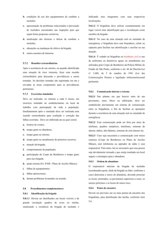 b. condições de uso dos equipamentos de combate a
incêndio;
c. apresentação de problemas relacionados à prevenção
de incêndios encontrados nas inspeções para que
sejam feitas propostas corretivas;
d. atualização das técnicas e táticas de combate a
incêndio;
e. alterações ou mudanças do efetivo da brigada;
f. outros assuntos de interesse.
5.7.2 Reuniões extraordinárias
Após a ocorrência de um sinistro, ou quando identificada
uma situação de risco iminente, fazer uma reunião
extraordinária para discussão e providências a serem
tomadas. As decisões tomadas são registradas em ata e
enviadas às áreas competentes para as providências
pertinentes.
5.7.3 Exercícios simulados
Deve ser realizado, no mínimo a cada 6 meses, um
exercício simulado no estabelecimento ou local de
trabalho com participação de toda a população.
Imediatamente após o simulado deve ser realizada uma
reunião extraordinária para avaliação e correção das
falhas ocorridas. Deve ser elaborada ata na qual conste:
a. horário do evento;
b. tempo gasto no abandono;
c. tempo gasto no retorno;
d. tempo gasto no atendimento de primeiros socorros;
e. atuação da brigada;
f. comportamento da população;
g. participação do Corpo de Bombeiros e tempo gasto
para sua chegada;
h. ajuda externa (Ex: PAM - Plano de Auxílio Mútuo);
i. falhas de equipamentos;
j. falhas operacionais;
k. demais problemas levantados na reunião.
5.8 Procedimentos complementares
5.8.1 Identificação da brigada
5.8.1.1 Devem ser distribuídos em locais visíveis e de
grande circulação quadros de aviso ou similar,
sinalizando a existência da brigada de incêndio e
indicando seus integrantes com suas respectivas
localizações.
5.8.1.2 O brigadista deve utilizar constantemente em
lugar visível uma identificação que o reconheçam como
membro da brigada.
5.8.1.3 No caso de uma situação real ou simulado de
emergência, o brigadista deve usar braçadeira, colete ou
capacete para facilitar sua identificação e auxiliar na sua
atuação.
5.8.1.4 É vedado ao brigadista ou bombeiro civil o uso
de uniformes ou distintivos iguais ou semelhantes aos
utilizados pelo Corpo de Bombeiros da Polícia Militar do
Estado de São Paulo, conforme o art. 46 do Decreto-Lei
n° 3.688, de 3 de outubro de 1941 (Lei das
Contravenções Penais) e legislação infraconstitucional
pertinente.
5.8.2 Comunicação interna e externa
5.8.2.1 Nas plantas em que houver mais de um
pavimento, setor, bloco ou edificação, deve ser
estabelecido previamente um sistema de comunicação
entre os brigadistas, a fim de facilitar as operações
durante a ocorrência de uma situação real ou simulado de
emergência;
5.8.2.2 Essa comunicação pode ser feita por meio de
telefones, quadros sinópticos, interfones, sistemas de
alarme, rádios, alto-falantes, sistemas de som interno etc;
5.8.2.3 Caso seja necessária a comunicação com meios
externos (Corpo de Bombeiros ou Plano de Auxílio
Mútuo), o(a) telefonista ou operador de rádio é o(a)
responsável. Para tanto, faz-se necessário que essa pessoa
seja devidamente treinada e que esteja instalada em local
seguro e estratégico para o abandono.
5.8.3 Ordem de abandono
O responsável máximo da brigada de incêndio
(coordenador-geral, chefe da brigada ou líder, conforme o
caso) determina o início do abandono, devendo priorizar
os locais sinistrados, os pavimentos superiores a esses, os
setores próximos e os locais de maior risco.
5.8.4 Ponto de encontro
Devem ser previstos um ou mais pontos de encontro dos
brigadistas, para distribuição das tarefas, conforme item
5.6.
 