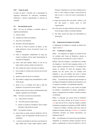 5.8.5 Grupo de apoio
O grupo de apoio é formado com a participação da
Segurança Patrimonial, de eletricistas, encanadores,
telefonistas e técnicos especializados na natureza da
ocupação.
5.9 Recomendações gerais
5.9.1 Em caso de simulado ou incêndio, adotar os
seguintes procedimentos:
a. manter a calma;
b. caminhar em ordem sem atropelos;
c. não correr e não empurrar;
d. não gritar e não fazer algazarras;
e. não ficar na frente de pessoas em pânico, se não
puder acalmá-las, evite-as. Se possível, avisar a um
brigadista;
f. todos os empregados, independente do cargo que
ocupar na empresa, devem seguir rigorosamente as
instruções do brigadista;
g. nunca voltar para apanhar objetos; ao sair de um
lugar, fechar as portas e janelas sem trancá-las;
h. não se afastar dos outros e não parar nos andares;
i. levar consigo os visitantes que estiverem em seu local
de trabalho;
j. sapatos de salto alto devem ser retirados;
k. não acender ou apagar luzes, principalmente se sentir
cheiro de gás;
l. deixar a rua e as entradas livres para a ação dos
bombeiros e do pessoal de socorro médico;
m. dirigir-se para um local seguro, pré-determinado pela
brigada, e aguardar novas instruções.
5.9.2 Em locais com mais de um pavimento:
a. nunca utilizar o elevador;
b. não subir, procurar sempre descer;
c. utilizar as escadas de emergência, descer sempre
utilizando o lado direito da escada.
5.9.3 Em situações extremas:
a. nunca retirar as roupas, procurar molhá-las a fim de
proteger a pele da temperatura elevada (exceto em
simulados);
b. se houver necessidade de atravessar uma barreira de
fogo, molhar todo o corpo, roupas, sapatos e cabelo.
Proteger a respiração com um lenço molhado junto à
boca e o nariz, manter-se sempre o mais próximo do
chão, já que é o local com menor concentração de
fumaça;
c. sempre que precisar abrir uma porta, verificar se ela
não está quente, e mesmo assim só abrir
vagarosamente;
d. se ficar preso em algum ambiente, procurar inundar o
local com água, sempre se mantendo molhado;
e. não saltar, mesmo que esteja com queimaduras ou
intoxicações.
5.10 Implantação da brigada de incêndio
A implantação da brigada de incêndio da planta deve
seguir o anexo D.
5.11 Certificação e avaliação
5.11.1 Os integrantes da brigada de incêndio devem
ser avaliados pelo Corpo de Bombeiros, durante as
vistorias técnicas, de acordo com o anexo C desta IT.
5.11.1.1 Para esta avaliação, o vistoriador deve escolher
um brigadista e fazer 06 (seis) perguntas dentre as 24
(vinte e quatro) constantes do Anexo C. O avaliado deve
acertar, no mínimo, 03 (três) das perguntas feitas.
Quando isso não ocorrer, deve ser avaliado outro
brigadista e, caso este também não acerte o mínimo
estipulado acima, deve ser exigido um novo treinamento.
5.11.2 Os profissionais responsáveis pela formação ou
reciclagem da brigada de incêndio devem apresentar, com
os respectivos atestados, a sua habilitação específica.
5.11.3 Recomenda-se para os casos isentos de brigada
de incêndio a permanência de pessoas capacitadas a
operar os equipamentos de combate a incêndio existentes
na edificação.
5.11.4 A edificação que possuir Posto de Bombeiro
interno, com efetivo mínimo de 05 (cinco) bombeiros
civis (por turno de 24 h) e viatura de combate a incêndio
devidamente equipada nos parâmetros da NBR 14096/98
- Viaturas de combate a incêndio, pode ficar isenta da
brigada de incêndio, desde que o bombeiro civil ministre
treinamento periódico aos demais funcionários, nos
parâmetros desta IT.
5.12 Em edificações e/ou áreas de risco que produzam,
manipulem ou armazenem produtos perigosos deve-se
aplicar o estabelecido no Anexo B, tabela B-1, item 22
 