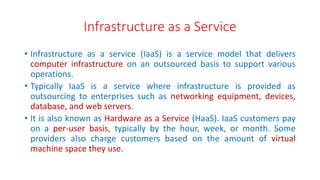 Infrastructure as a Service
• Infrastructure as a service (IaaS) is a service model that delivers
computer infrastructure on an outsourced basis to support various
operations.
• Typically IaaS is a service where infrastructure is provided as
outsourcing to enterprises such as networking equipment, devices,
database, and web servers.
• It is also known as Hardware as a Service (HaaS). IaaS customers pay
on a per-user basis, typically by the hour, week, or month. Some
providers also charge customers based on the amount of virtual
machine space they use.
 