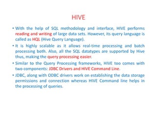 HIVE
• With the help of SQL methodology and interface, HIVE performs
reading and writing of large data sets. However, its query language is
called as HQL (Hive Query Language).
• It is highly scalable as it allows real-time processing and batch
processing both. Also, all the SQL datatypes are supported by Hive
thus, making the query processing easier.
• Similar to the Query Processing frameworks, HIVE too comes with
two components: JDBC Drivers and HIVE Command Line.
• JDBC, along with ODBC drivers work on establishing the data storage
permissions and connection whereas HIVE Command line helps in
the processing of queries.
 