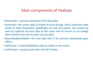 Main components of Hadoop
• Namenode—controls operation of the data jobs.
• Datanode—this writes data in blocks to local storage. And it replicates data
blocks to other datanodes. DataNodes are also rack-aware. You would not
want to replicate all your data to the same rack of servers as an outage
there would cause you to loose all your data.
• SecondaryNameNode—this one take over if the primary Namenode goes
offline.
• JobTracker—sends MapReduce jobs to nodes in the cluster.
• TaskTracker—accepts tasks from the Job Tracker.
 