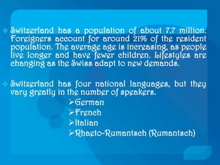 Switzerland has a population of about 7.7 million. Foreigners account for around 21% of the resident population. The average age is increasing, as people live longer and have fewer children. Lifestyles are changing as the Swiss adapt to new demands. 