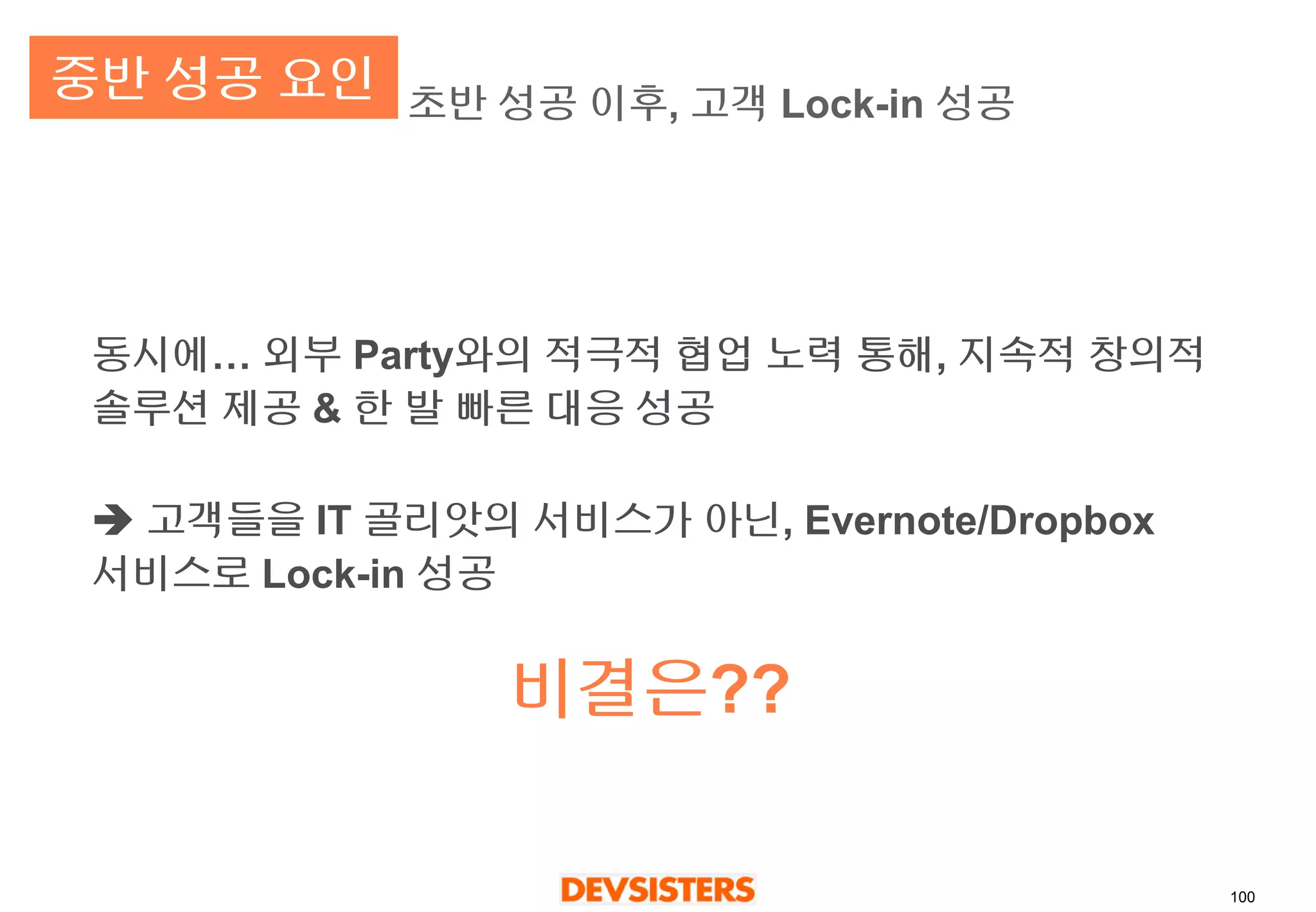 100 
초반성공이후, 고객Lock-in 성공 
동시에… 외부Party와의적극적협업노력통해, 지속적창의적솔루션제공& 한발빠른대응성공 
고객들을IT 골리앗의서비스가아닌, Evernote/Dropbox 서비스로Lock-in 성공 
비결은?? 
중반성공요인  