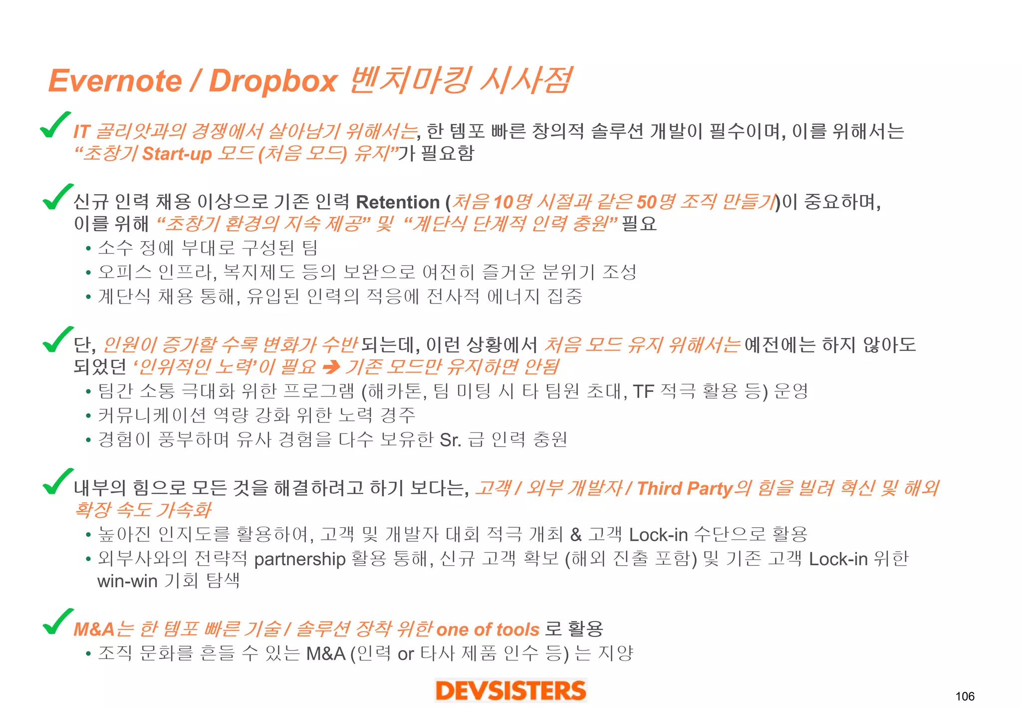 106 
Evernote / Dropbox 벤치마킹시사점 
IT 골리앗과의경쟁에서살아남기위해서는, 한템포빠른창의적솔루션개발이필수이며, 이를위해서는“초창기Start-up 모드(처음모드) 유지”가필요함 
신규인력채용이상으로기존인력Retention (처음10명시절과같은50명조직만들기)이중요하며, 이를위해“초창기환경의지속제공” 및“계단식단계적인력충원” 필요 
•소수정예부대로구성된팀 
•오피스인프라, 복지제도등의보완으로여전히즐거운분위기조성 
•계단식채용통해, 유입된인력의적응에전사적에너지집중 
단, 인원이증가할수록변화가수반되는데, 이런상황에서처음모드유지위해서는예전에는하지않아도되었던‘인위적인노력’이필요기존모드만유지하면안됨 
•팀간소통극대화위한프로그램(해카톤, 팀미팅시타팀원초대, TF 적극활용등) 운영 
•커뮤니케이션역량강화위한노력경주 
•경험이풍부하며유사경험을다수보유한Sr. 급인력충원 
내부의힘으로모든것을해결하려고하기보다는, 고객/ 외부개발자/ Third Party의힘을빌려혁신및해외확장속도가속화 
•높아진인지도를활용하여, 고객및개발자대회적극개최& 고객Lock-in 수단으로활용 
•외부사와의전략적partnership 활용통해, 신규고객확보(해외진출포함) 및기존고객Lock-in 위한win-win 기회탐색 
M&A는한템포빠른기술/ 솔루션장착위한one of tools 로활용 
•조직문화를흔들수있는M&A (인력or 타사제품인수등) 는지양  