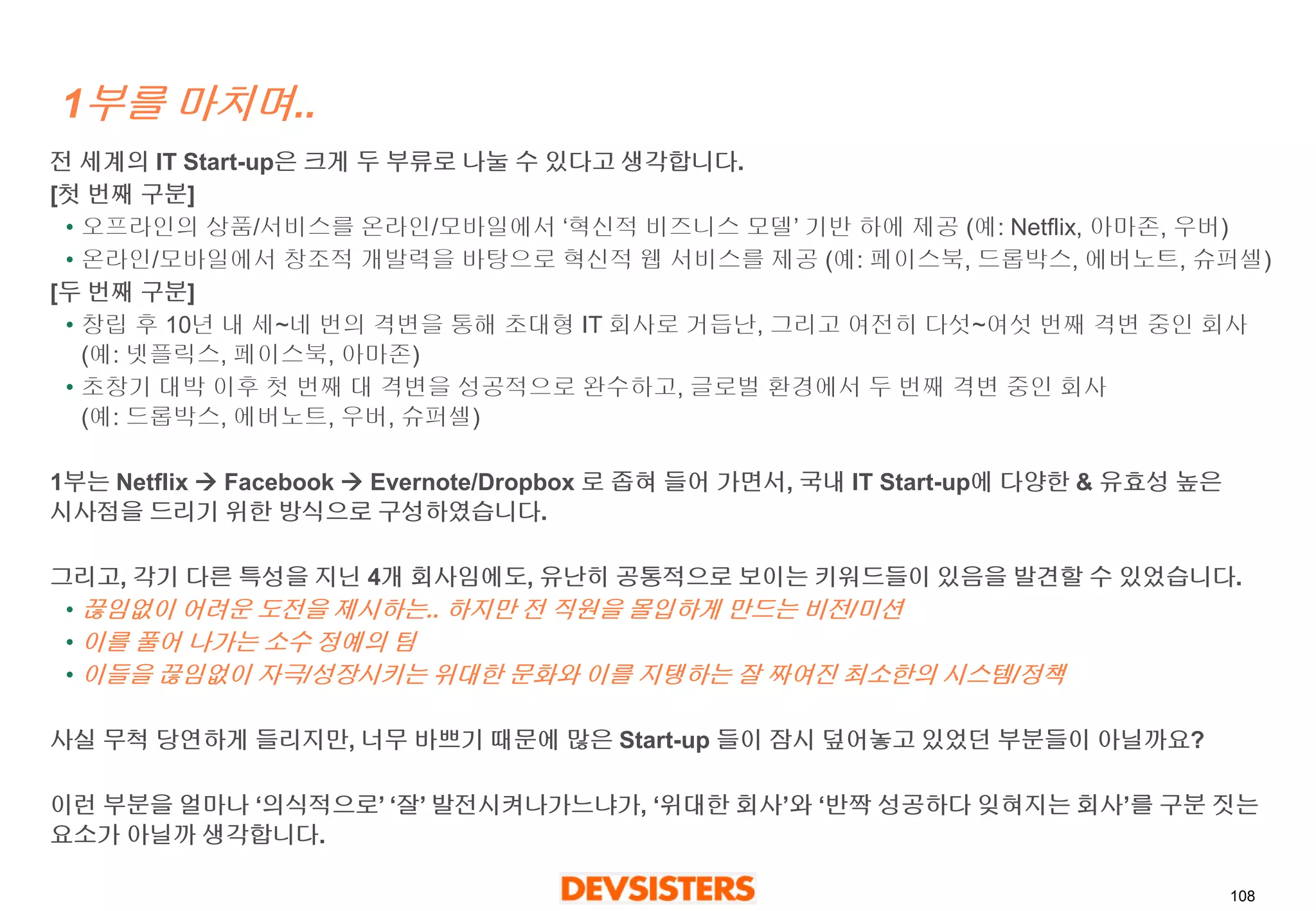 108 
1부를마치며.. 
전세계의IT Start-up은크게두부류로나눌수있다고생각합니다. 
[첫번째구분] 
•오프라인의상품/서비스를온라인/모바일에서‘혁신적비즈니스모델’ 기반하에제공(예: Netflix, 아마존, 우버) 
•온라인/모바일에서창조적개발력을바탕으로혁신적웹서비스를제공(예: 페이스북, 드롭박스, 에버노트, 슈퍼셀) 
[두번째구분] 
•창립후10년내세~네번의격변을통해초대형IT 회사로거듭난, 그리고여전히다섯~여섯번째격변중인회사(예: 넷플릭스, 페이스북, 아마존) 
•초창기대박이후첫번째대격변을성공적으로완수하고, 글로벌환경에서두번째격변중인회사(예: 드롭박스, 에버노트, 우버, 슈퍼셀) 
1부는Netflix Facebook Evernote/Dropbox 로좁혀들어가면서, 국내IT Start-up에다양한& 유효성높은시사점을드리기위한방식으로구성하였습니다. 
그리고, 각기다른특성을지닌4개회사임에도, 유난히공통적으로보이는키워드들이있음을발견할수있었습니다. 
•끊임없이어려운도전을제시하는.. 하지만전직원을몰입하게만드는비전/미션 
•이를풀어나가는소수정예의팀 
•이들을끊임없이자극/성장시키는위대한문화와이를지탱하는잘짜여진최소한의시스템/정책 
사실무척당연하게들리지만, 너무바쁘기때문에많은Start-up 들이잠시덮어놓고있었던부분들이아닐까요? 
이런부분을얼마나‘의식적으로’‘잘’발전시켜나가느냐가,‘위대한회사’와‘반짝성공하다잊혀지는회사’를구분짓는요소가아닐까생각합니다.  