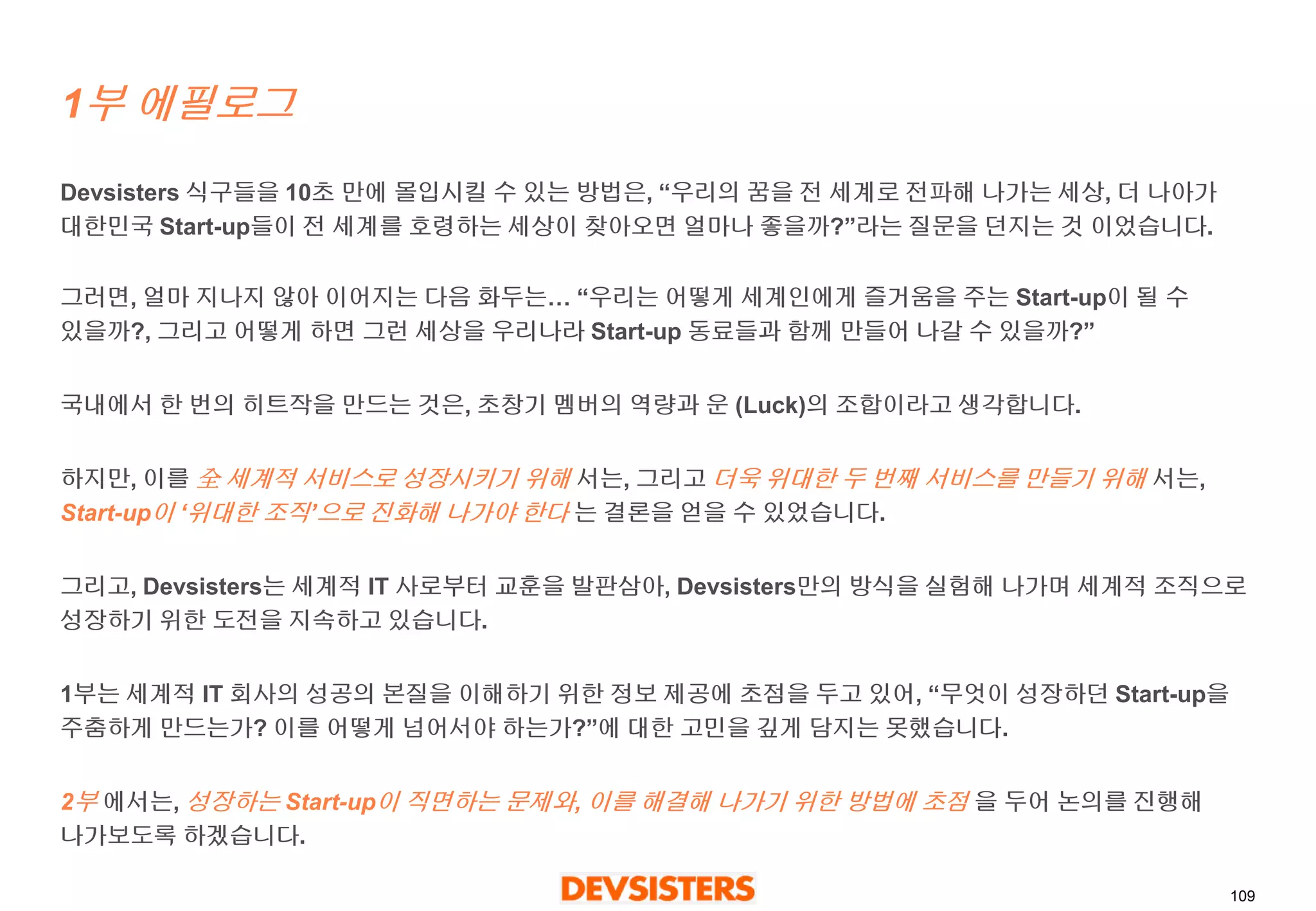 109 
1부에필로그 
Devsisters 식구들을10초만에몰입시킬수있는방법은, “우리의꿈을전세계로전파해나가는세상, 더나아가대한민국Start-up들이전세계를호령하는세상이찾아오면얼마나좋을까?”라는질문을던지는것이었습니다. 
그러면, 얼마지나지않아이어지는다음화두는… “우리는어떻게세계인에게즐거움을주는Start-up이될수있을까?, 그리고어떻게하면그런세상을우리나라Start-up동료들과함께만들어나갈수있을까?” 
국내에서한번의히트작을만드는것은, 초창기멤버의역량과운(Luck)의조합이라고생각합니다. 
하지만, 이를全세계적서비스로성장시키기위해서는, 그리고더욱위대한두번째서비스를만들기위해서는, Start-up이‘위대한조직’으로진화해나가야한다는결론을얻을수있었습니다. 
그리고, Devsisters는세계적IT 사로부터교훈을발판삼아, Devsisters만의방식을실험해나가며세계적조직으로성장하기위한도전을지속하고있습니다. 
1부는세계적IT 회사의성공의본질을이해하기위한정보제공에초점을두고있어, “무엇이성장하던Start-up을주춤하게만드는가? 이를어떻게넘어서야하는가?”에대한고민을깊게담지는못했습니다. 
2부에서는, 성장하는Start-up이직면하는문제와, 이를해결해나가기위한방법에초점을두어논의를진행해나가보도록하겠습니다.  