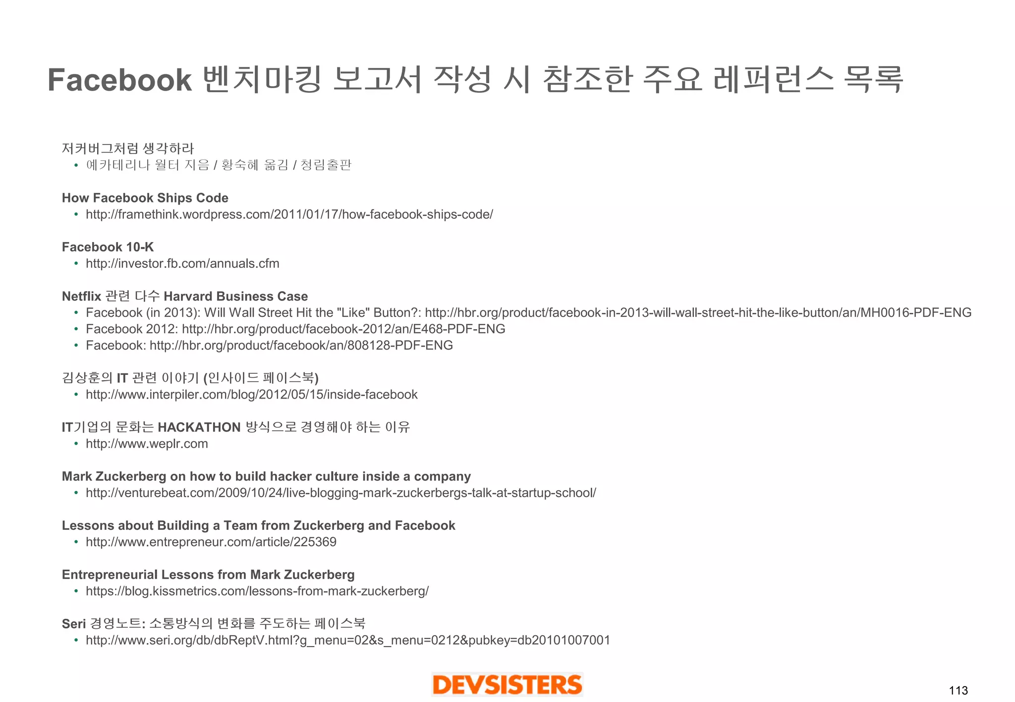 113 
Facebook 벤치마킹보고서작성시참조한주요레퍼런스목록 
저커버그처럼생각하라 
•예카테리나월터지음/ 황숙혜옮김/ 청림출판 
How Facebook Ships Code 
•http://framethink.wordpress.com/2011/01/17/how-facebook-ships-code/ 
Facebook 10-K 
•http://investor.fb.com/annuals.cfm 
Netflix 관련다수Harvard Business Case 
•Facebook (in 2013): Will Wall Street Hit the "Like" Button?: http://hbr.org/product/facebook-in-2013-will-wall-street-hit-the-like-button/an/MH0016-PDF-ENG 
•Facebook 2012: http://hbr.org/product/facebook-2012/an/E468-PDF-ENG 
•Facebook: http://hbr.org/product/facebook/an/808128-PDF-ENG 
김상훈의IT 관련이야기(인사이드페이스북) 
•http://www.interpiler.com/blog/2012/05/15/inside-facebook 
IT기업의문화는HACKATHON 방식으로경영해야하는이유 
•http://www.weplr.com 
Mark Zuckerberg on how to build hacker culture inside a company 
•http://venturebeat.com/2009/10/24/live-blogging-mark-zuckerbergs-talk-at-startup-school/ 
Lessons about Building a Team from Zuckerberg and Facebook 
•http://www.entrepreneur.com/article/225369 
Entrepreneurial Lessons from Mark Zuckerberg 
•https://blog.kissmetrics.com/lessons-from-mark-zuckerberg/ 
Seri 경영노트: 소통방식의변화를주도하는페이스북 
•http://www.seri.org/db/dbReptV.html?g_menu=02&s_menu=0212&pubkey=db20101007001  
