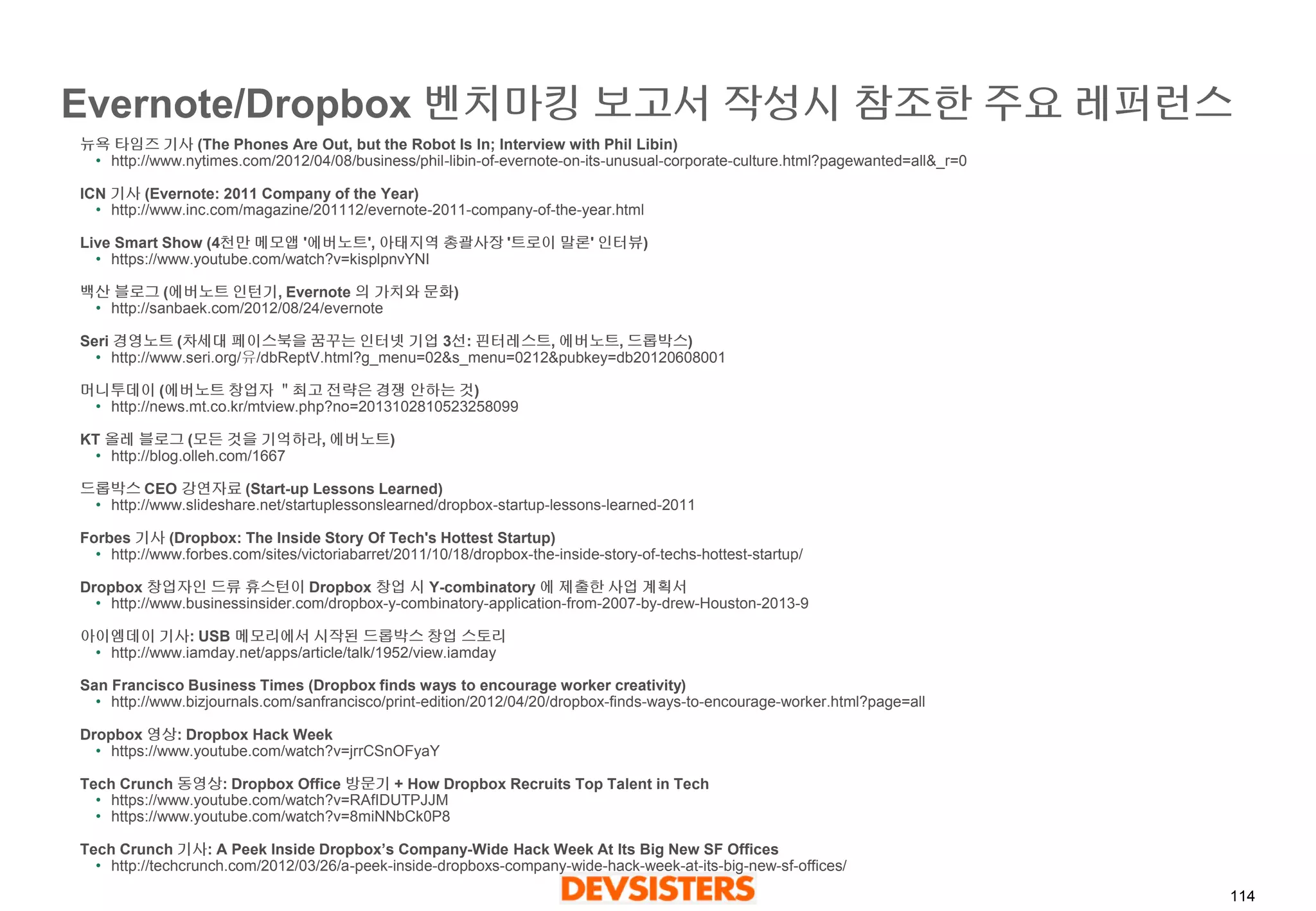 114 
Evernote/Dropbox 벤치마킹보고서작성시참조한주요레퍼런스 
뉴욕타임즈기사(The Phones Are Out, but the Robot Is In; Interview with Phil Libin) 
•http://www.nytimes.com/2012/04/08/business/phil-libin-of-evernote-on-its-unusual-corporate-culture.html?pagewanted=all&_r=0 
ICN 기사(Evernote: 2011 Company of the Year) 
•http://www.inc.com/magazine/201112/evernote-2011-company-of-the-year.html 
Live Smart Show (4천만메모앱'에버노트', 아태지역총괄사장'트로이말론' 인터뷰) 
•https://www.youtube.com/watch?v=kisplpnvYNI 
백산블로그(에버노트인턴기, Evernote 의가치와문화) 
•http://sanbaek.com/2012/08/24/evernote 
Seri 경영노트(차세대페이스북을꿈꾸는인터넷기업3선: 핀터레스트, 에버노트, 드롭박스) 
•http://www.seri.org/유/dbReptV.html?g_menu=02&s_menu=0212&pubkey=db20120608001 
머니투데이(에버노트창업자＂최고전략은경쟁안하는것) 
•http://news.mt.co.kr/mtview.php?no=2013102810523258099 
KT 올레블로그(모든것을기억하라, 에버노트) 
•http://blog.olleh.com/1667 
드롭박스CEO 강연자료(Start-up Lessons Learned) 
•http://www.slideshare.net/startuplessonslearned/dropbox-startup-lessons-learned-2011 
Forbes 기사(Dropbox: The Inside Story Of Tech's Hottest Startup) 
•http://www.forbes.com/sites/victoriabarret/2011/10/18/dropbox-the-inside-story-of-techs-hottest-startup/ 
Dropbox 창업자인드류휴스턴이Dropbox 창업시Y-combinatory 에제출한사업계획서 
•http://www.businessinsider.com/dropbox-y-combinatory-application-from-2007-by-drew-Houston-2013-9 
아이엠데이기사: USB 메모리에서시작된드롭박스창업스토리 
•http://www.iamday.net/apps/article/talk/1952/view.iamday 
San Francisco Business Times (Dropbox finds ways to encourage worker creativity) 
•http://www.bizjournals.com/sanfrancisco/print-edition/2012/04/20/dropbox-finds-ways-to-encourage-worker.html?page=all 
Dropbox 영상: Dropbox Hack Week 
•https://www.youtube.com/watch?v=jrrCSnOFyaY 
Tech Crunch 동영상: Dropbox Office 방문기+ How Dropbox Recruits Top Talent in Tech 
•https://www.youtube.com/watch?v=RAfIDUTPJJM 
•https://www.youtube.com/watch?v=8miNNbCk0P8 
Tech Crunch 기사: A Peek Inside Dropbox’s Company-Wide Hack Week At Its Big New SF Offices 
•http://techcrunch.com/2012/03/26/a-peek-inside-dropboxs-company-wide-hack-week-at-its-big-new-sf-offices/  