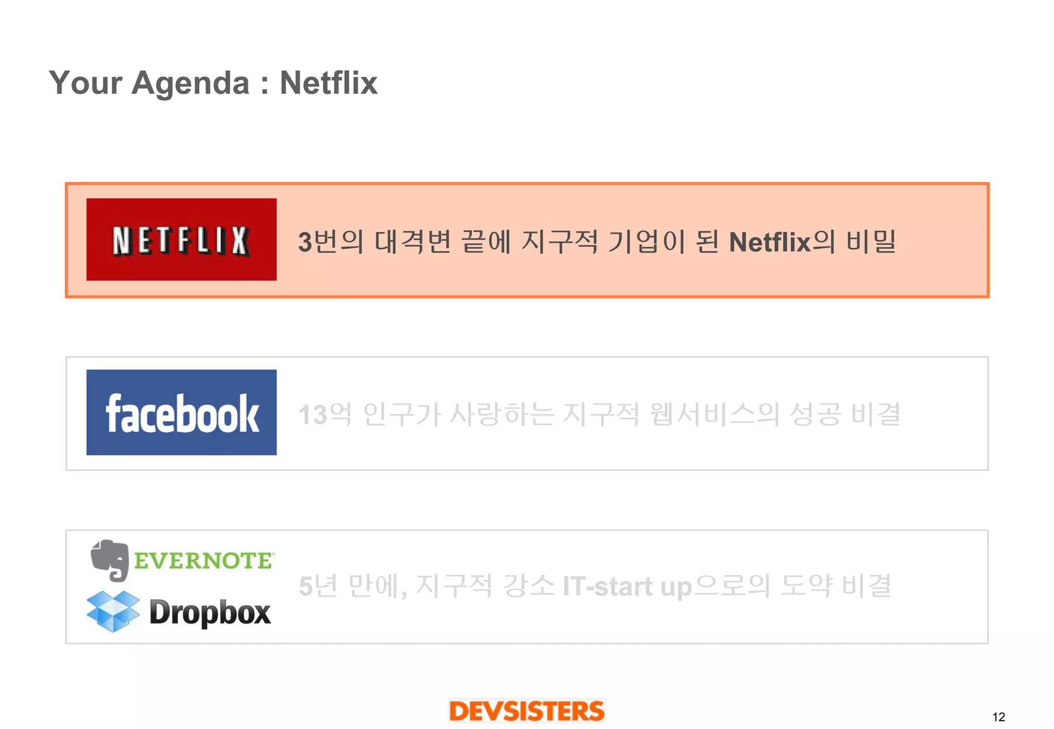 12 
Your Agenda : Netflix 
3번의대격변끝에지구적기업이된Netflix의비밀 
13억인구가사랑하는지구적웹서비스의성공비결 
5년만에, 지구적강소IT-start up으로의도약비결  