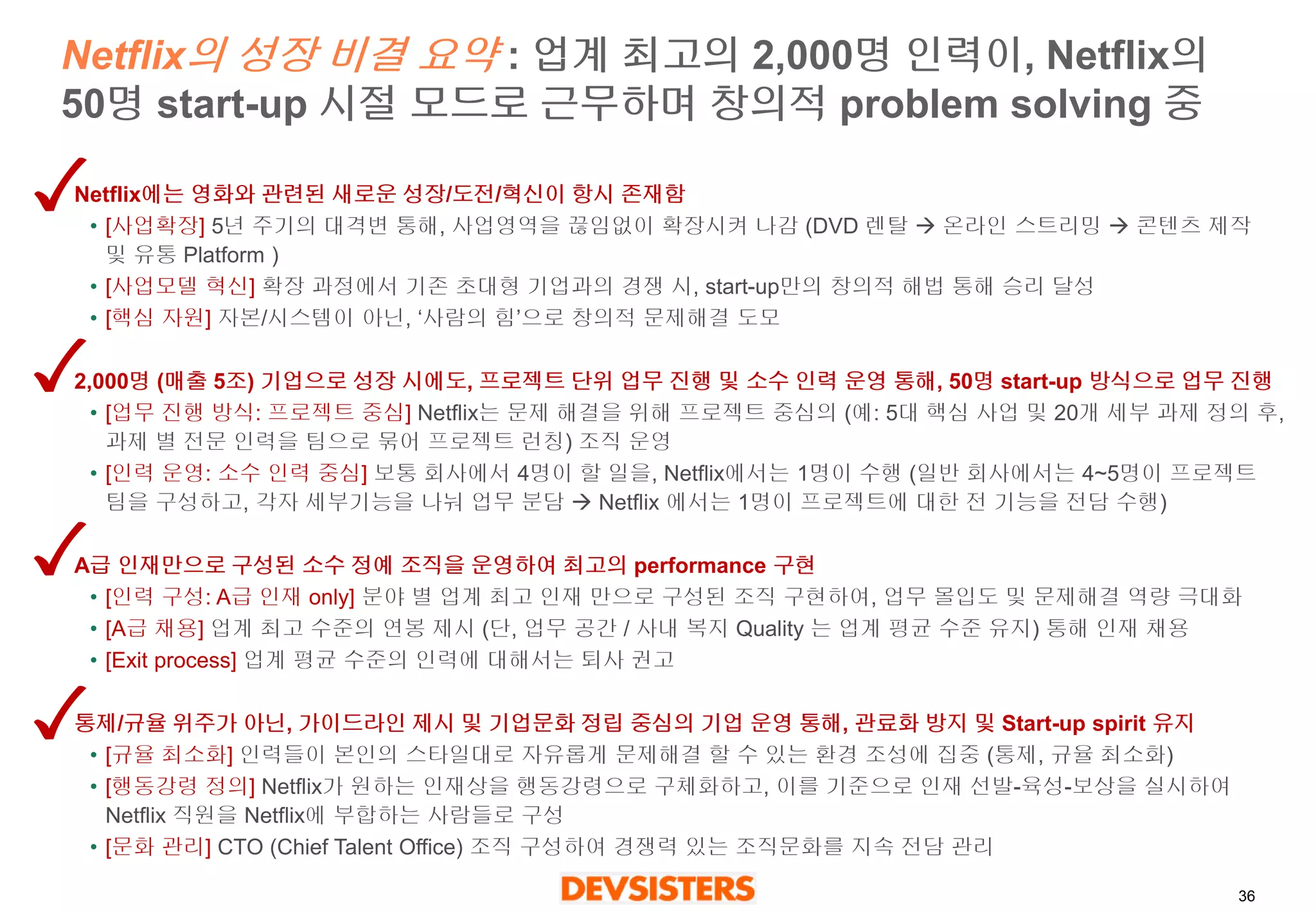36 
Netflix의성장비결요약: 업계최고의2,000명인력이, Netflix의50명start-up 시절모드로근무하며창의적problem solving 중 
Netflix에는영화와관련된새로운성장/도전/혁신이항시존재함 
•[사업확장] 5년주기의대격변통해, 사업영역을끊임없이확장시켜나감(DVD 렌탈온라인스트리밍콘텐츠제작및유통Platform ) 
•[사업모델혁신]확장과정에서기존초대형기업과의경쟁시, start-up만의창의적해법통해승리달성 
•[핵심자원] 자본/시스템이아닌,‘사람의힘’으로창의적문제해결도모 
2,000명(매출5조) 기업으로성장시에도, 프로젝트단위업무진행및소수인력운영통해, 50명start-up 방식으로업무진행 
•[업무진행방식: 프로젝트중심] Netflix는문제해결을위해프로젝트중심의(예: 5대핵심사업및20개세부과제정의후, 과제별전문인력을팀으로묶어프로젝트런칭) 조직운영 
•[인력운영: 소수인력중심] 보통회사에서4명이할일을, Netflix에서는1명이수행(일반회사에서는4~5명이프로젝트팀을구성하고, 각자세부기능을나눠업무분담Netflix 에서는1명이프로젝트에대한전기능을전담수행) 
A급인재만으로구성된소수정예조직을운영하여최고의performance 구현 
•[인력구성: A급인재only] 분야별업계최고인재만으로구성된조직구현하여, 업무몰입도및문제해결역량극대화 
•[A급채용] 업계최고수준의연봉제시(단, 업무공간/ 사내복지Quality 는업계평균수준유지) 통해인재채용 
•[Exit process] 업계평균수준의인력에대해서는퇴사권고 
통제/규율위주가아닌, 가이드라인제시및기업문화정립중심의기업운영통해, 관료화방지및Start-up spirit 유지 
•[규율최소화] 인력들이본인의스타일대로자유롭게문제해결할수있는환경조성에집중(통제, 규율최소화) 
•[행동강령정의]Netflix가원하는인재상을행동강령으로구체화하고, 이를기준으로인재선발-육성-보상을실시하여Netflix 직원을Netflix에부합하는사람들로구성 
•[문화관리] CTO (Chief Talent Office) 조직구성하여경쟁력있는조직문화를지속전담관리  