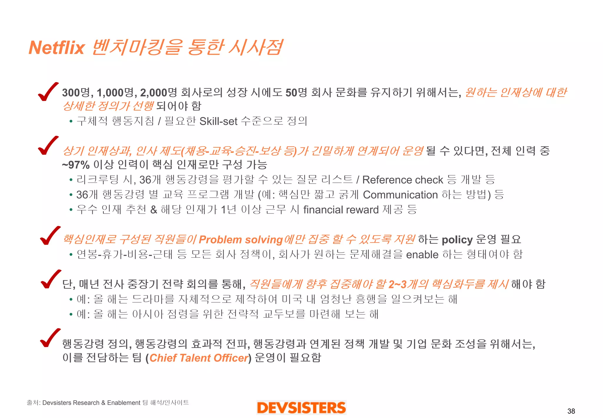 38 
Netflix 벤치마킹을통한시사점 
300명, 1,000명, 2,000명회사로의성장시에도50명회사문화를유지하기위해서는, 원하는인재상에대한상세한정의가선행되어야함 
•구체적행동지침/ 필요한Skill-set 수준으로정의 
상기인재상과, 인사제도(채용-교육-승진-보상등)가긴밀하게연계되어운영될수있다면, 전체인력중~97% 이상인력이핵심인재로만구성가능 
•리크루팅시, 36개행동강령을평가할수있는질문리스트/ Reference check등개발등 
•36개행동강령별교육프로그램개발(예: 핵심만짧고굵게Communication 하는방법) 등 
•우수인재추천& 해당인재가1년이상근무시financial reward 제공등 
핵심인재로구성된직원들이Problem solving에만집중할수있도록지원하는policy 운영필요 
•연봉-휴가-비용-근태등모든회사정책이, 회사가원하는문제해결을enable 하는형태여야함 
단, 매년전사중장기전략회의를통해, 직원들에게향후집중해야할2~3개의핵심화두를제시해야함 
•예: 올해는드라마를자체적으로제작하여미국내엄청난흥행을일으켜보는해 
•예: 올해는아시아점령을위한전략적교두보를마련해보는해 
행동강령정의, 행동강령의효과적전파, 행동강령과연계된정책개발및기업문화조성을위해서는, 이를전담하는팀(Chief Talent Officer) 운영이필요함 
출처: DevsistersResearch & Enablement 팀해석/인사이트  