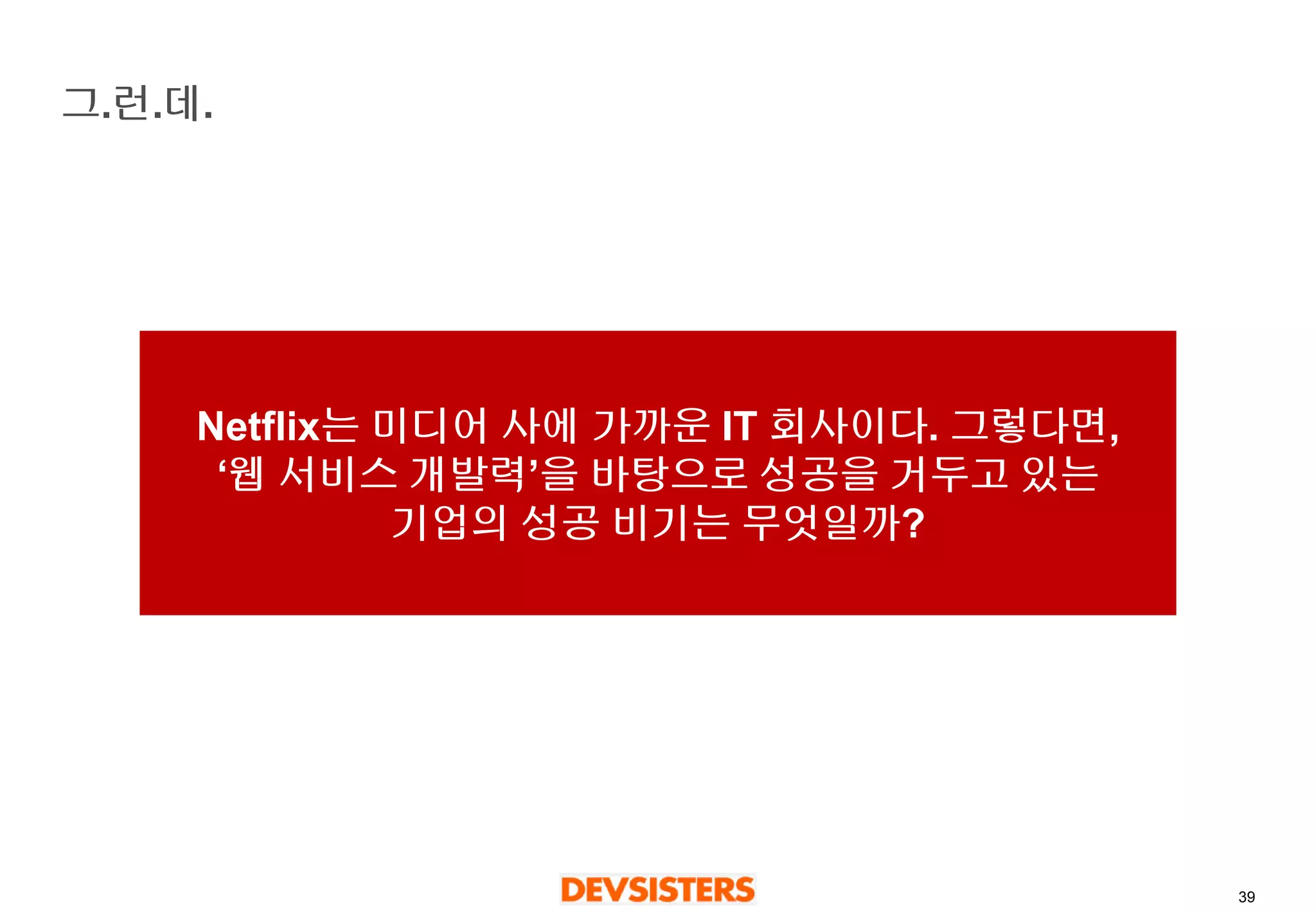 39 
그.런.데. 
Netflix는미디어사에가까운IT 회사이다. 그렇다면, ‘웹서비스개발력’을바탕으로성공을거두고있는기업의성공비기는무엇일까?  