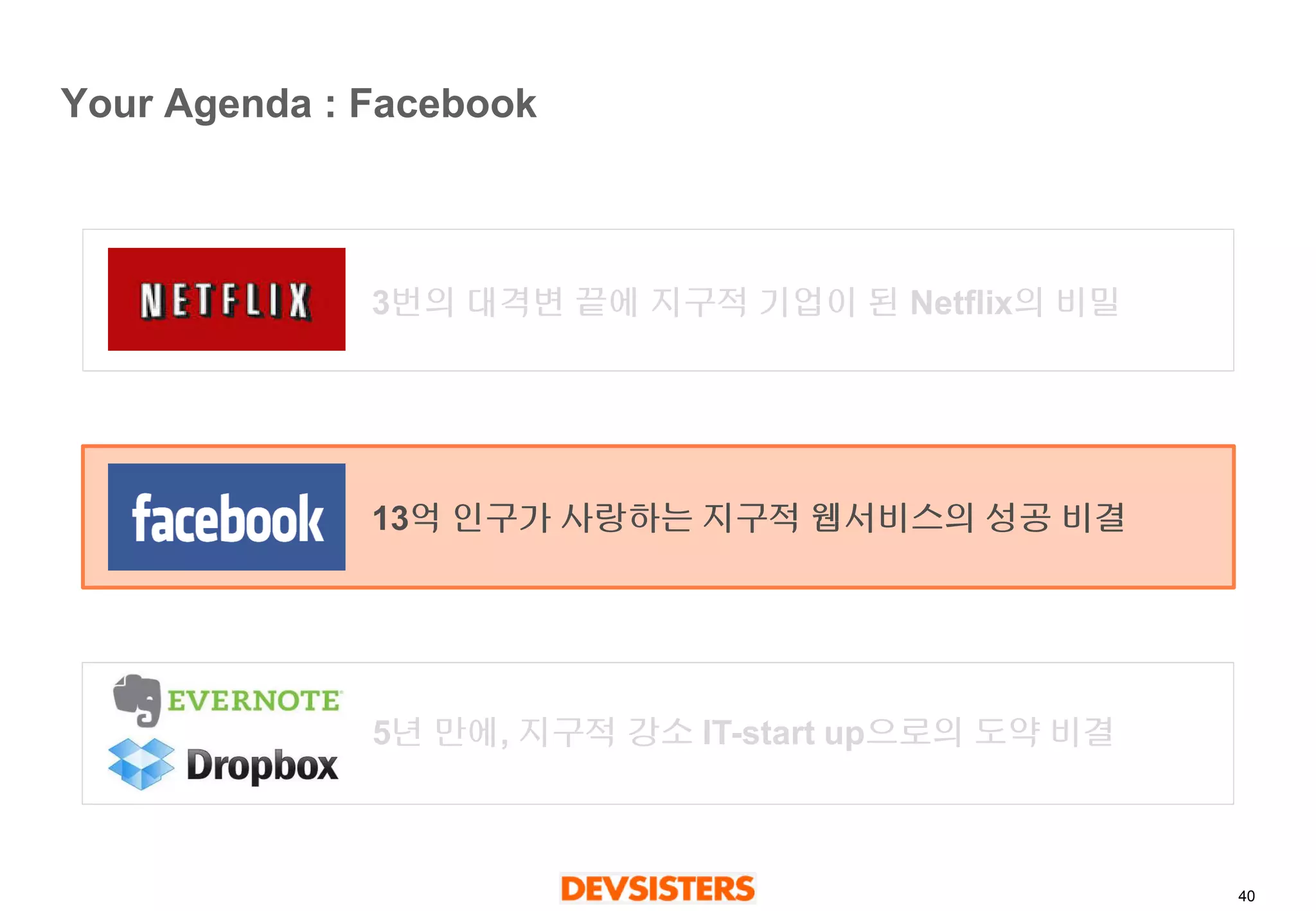 40 
Your Agenda : Facebook 
3번의대격변끝에지구적기업이된Netflix의비밀 
13억인구가사랑하는지구적웹서비스의성공비결 
5년만에, 지구적강소IT-start up으로의도약비결  