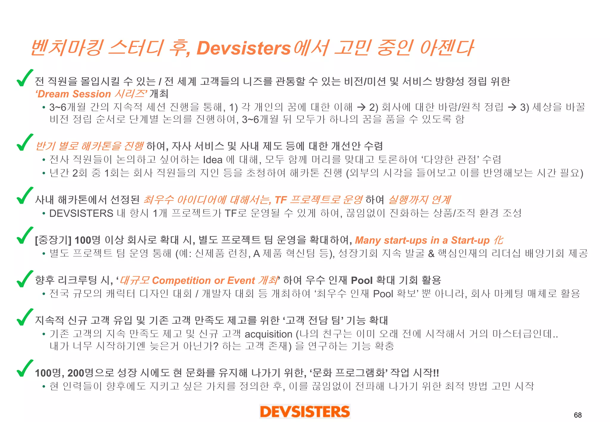 68 
벤치마킹스터디후, Devsisters에서고민중인아젠다 
전직원을몰입시킬수있는/ 전세계고객들의니즈를관통할수있는비전/미션및서비스방향성정립위한‘Dream Session 시리즈’ 개최 
•3~6개월간의지속적세션진행을통해, 1) 각개인의꿈에대한이해2) 회사에대한바람/원칙정립3) 세상을바꿀비전정립순서로단계별논의를진행하여, 3~6개월뒤모두가하나의꿈을품을수있도록함 
반기별로해카톤을진행하여, 자사서비스및사내제도등에대한개선안수렴 
•전사직원들이논의하고싶어하는Idea 에대해, 모두함께머리를맞대고토론하여‘다양한관점’수렴 
•년간2회중1회는회사직원들의지인등을초청하여해카톤진행(외부의시각을들어보고이를반영해보는시간필요) 
사내해카톤에서선정된최우수아이디어에대해서는, TF 프로젝트로운영하여실행까지연계 
•DEVSISTERS 내항시1개프로젝트가TF로운영될수있게하여, 끊임없이진화하는상품/조직환경조성 
[중장기] 100명이상회사로확대시, 별도프로젝트팀운영을확대하여, Many start-ups in a Start-up 化 
•별도프로젝트팀운영통해(예: 신제품런칭, A 제품혁신팀등), 성장기회지속발굴& 핵심인재의리더십배양기회제공 
향후리크루팅시, ‘대규모Competition or Event 개최’ 하여우수인재Pool 확대기회활용 
•전국규모의캐릭터디자인대회/ 개발자대회등개최하여‘최우수인재Pool 확보’뿐아니라, 회사마케팅매체로활용 
지속적신규고객유입및기존고객만족도제고를위한‘고객전담팀’ 기능확대 
•기존고객의지속만족도제고및신규고객acquisition (나의친구는이미오래전에시작해서거의마스터급인데.. 내가너무시작하기엔늦은거아닌가? 하는고객존재) 을연구하는기능확충 
100명, 200명으로성장시에도현문화를유지해나가기위한, ‘문화프로그램화’작업시작!! 
•현인력들이향후에도지키고싶은가치를정의한후, 이를끊임없이전파해나가기위한최적방법고민시작  