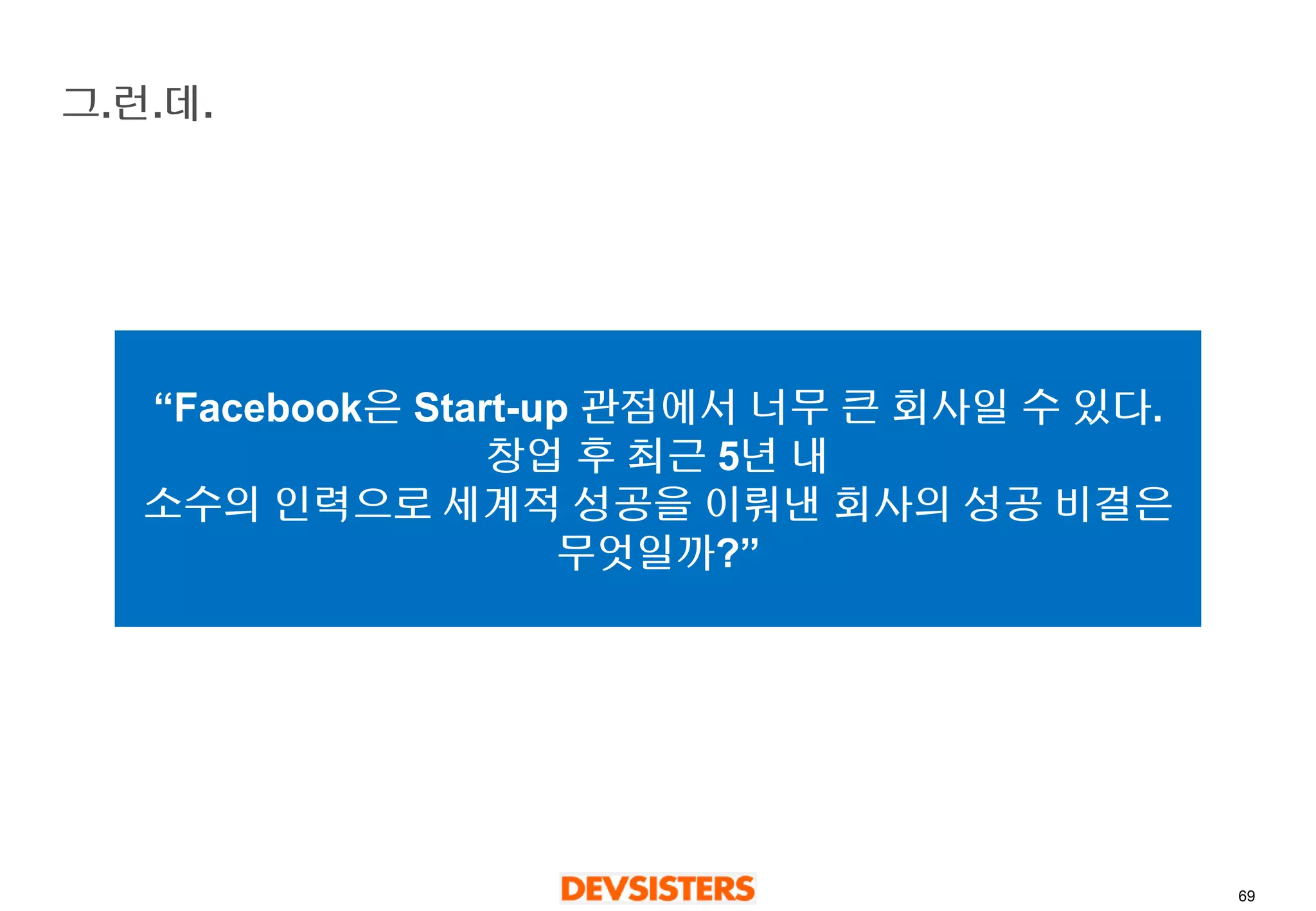 69 
그.런.데. 
“Facebook은Start-up 관점에서너무큰회사일수있다. 창업후최근5년내 
소수의인력으로세계적성공을이뤄낸회사의성공비결은무엇일까?”  