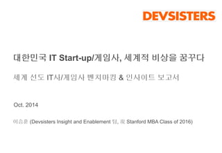 대한민국 IT Start-up/게임사, 세계적 비상을 꿈꾸다 
세계 선도 IT사/게임사 벤치마킹 & 인사이트 보고서 
Oct. 2014 
이승훈 (Devsisters Insight and Enablement 팀, 現Stanford MBA Class of 2016) 
 