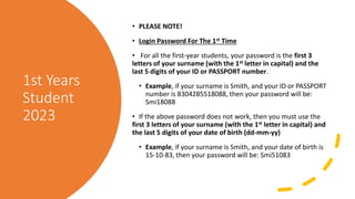 1st Years
Student
2023
• PLEASE NOTE!
• Login Password For The 1st Time
• For all the first-year students, your password is the first 3
letters of your surname (with the 1st letter in capital) and the
last 5 digits of your ID or PASSPORT number.
• Example, if your surname is Smith, and your ID or PASSPORT
number is 8304285518088, then your password will be:
Smi18088
• If the above password does not work, then you must use the
first 3 letters of your surname (with the 1st letter in capital) and
the last 5 digits of your date of birth (dd-mm-yy)
• Example, if your surname is Smith, and your date of birth is
15-10-83, then your password will be: Smi51083
 
