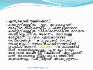  എന്തുറകാണ്ട് യുണിങ്കകാഡ്
 േമ്പ്ൿാട്ടറ഻നഽള്ള഻ൽ എലലഺം സംഖ്ൿേളഺണ്,
അുെഺൾ അക്ഷരങ്ങളും ച഻ഹ്നങ്ങളുീമഺീക്ക
േമ്പ്ൿാട്ടറ഻നഽള്ള഻ൽ ുശഖ്ര഻ക്കണീമേ഻ൽ അവീയ
സംഖ്ൿഺരാപത്ത഻ൽ ആക്കണം. അര഻നഽള്ള
മഺർഗ്ഗമഺണ് വ഻വ഻ധ് എൻുേഺഡ഻ങ്ങ്
സ඀മ്പ്ദ്ഺയങ്ങൾ. ( േമ്പ്ൿാട്ടറഽേൾ ൂൈനറ഻
സംഖ്ൿേളഺണ് ആന്തര഻േ඀പവർത്തനങ്ങൾക്ക്
ഉപുയഺഗ഻ക്കഽന്നത്. ൂൈനറ഻ സ඀മ്പ്ദ്ഺയത്ത഻ൽ
രണ്ട് അക്കങ്ങീളയഽള്ളൂ പാജൿവഽം ഑ന്നഽം,
അര഻നഺൽ ുശഖ്ര഻ച്ചു വയ്ക്ക്കഺൻ എളുെമഺണ്,
രണ്ട് അക്കങ്ങുള ഉള്ളുവുലലഺ.) അരഺയത്
അക്ഷരങ്ങീള സംഖ്ൿേളഺയ഻ ുരഖ്ീെടഽത്തഺം.
vijayakumarblathur@gmail.com
 