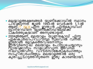  മലയഺളഅക്ഷരങ്ങൾ യഽണ഼ുക്കഺഡ഻ൽ സ്ഥഺനം
പ഻ട഻ക്കഽന്നത് ജാൺ 1993-ൽ ീവർഷൻ 1.1-ൽ
ആണ്.[1] ISCII എന്ന ഇന്തൿൻ എൻുേഺഡ഻ംഗ്
സ്റ്റഺന്ുറഡ഻ീന യഽണ഼ുക്കഺഡ഻ുലയ്ക്ക്ക്
പേർത്തഽേയഺണ് അന്നഽണ്ടഺയത്.
 2004ൽആണ് മലയഺളം യാണ഻ുേഺഡ് എന്ന
ഏേ഼േിരല഻പ഻വൿവസ്ഥ ന഻ലവ഻ൽ വന്നത്.
ഇുരഺീട ുലഺേീത്തവ഻ീടന഻ന്നഽം
ഇൻറർീനറ്റ഻ല് മലയഺളം ുപഺസ്റ്റുീചയ്യഺനഽം
വഺയ഻ക്കഺനഽം സഺദ്ധ്ൿമഺവഽന്ന അവസ്ഥ
ന഻ലവ഻ൽവന്നഽ. വ഻വരസഺുേര഻േരംഗത്തഽം
സഺഹ഻രൿരംഗത്തഽം മലയഺളത്ത഻ൽ ഑രഽ
േഽര഻ച്ചുചഺട്ടത്ത഻നഽരീന്ന ഇരഽ േഺരണമഺയ഻.
vijayakumarblathur@gmail.com
 