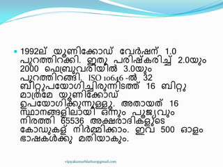 1992ല് യാണ഻ുക്കഺഡ് ുവർഷന് 1.0
പഽറത്ത഻റക്ക഻. ഇരഽ പര഻ഷ്േര഻ച്ച് 2.0യഽം
2000 ീ ඀ൈഽവര഻യ഻ൽ 3.0യഽം
പഽറത്ത഻റങ്ങ഻. ISO 10646 -ൽ 32
ൈ഻റ്റുപുയഺഗ഻ച്ച഻രഽന്ന഻ടത്ത് 16 ൈ഻റ്റു
മഺ඀രുമ യാണ഻ുക്കഺഡ്
ഉപുയഺഗ഻ക്കഽന്നഽള്ളൂ. അരഺയത് 16
സ്ഥഺനങ്ങള഻ലഺയ഻ ഑ന്നഽം പാജൿവഽം
ന഻രത്ത഻ 65536 അക്ഷരഺദ്഻േളുീട
ുേഺഡഽേള് ന഻ർമ്മ഻ക്കഺം. ഇവ 500 ഒളം
ഭഺഷേൾക്കഽ മര഻യഺേഽം.
vijayakumarblathur@gmail.com
 