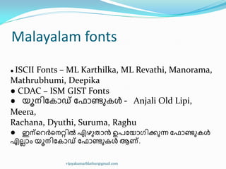 Malayalam fonts
● ISCII Fonts – ML Karthilka, ML Revathi, Manorama,
Mathrubhumi, Deepika
● CDAC – ISM GIST Fonts
● യാന഻ുേഺഡ് ു ഺണ്ടഽേൾ - Anjali Old Lipi,
Meera,
Rachana, Dyuthi, Suruma, Raghu
● ഇന്ീറർീനറ്റ഻ൽ എഴഽരഺൻ ഉപുയഺഗ഻ക്കഽന്ന ു ഺണ്ടഽേൾ
എലലഺം യാന഻ുേഺഡ് ു ഺണ്ടഽേൾ ആണ്.
vijayakumarblathur@gmail.com
 