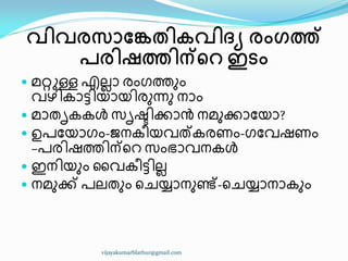 വിവരസാങ്കേതികവിദ്യ രംഗത്ത്
പരിഷത്തിന്ററ ഇടം
 മറ്റുള്ള എലലഺ രംഗത്തഽം
വഴ഻േഺട്ട഻യഺയ഻രഽന്നഽ നഺം
 മഺരിേേൾ സിഷ്ട഻ക്കഺൻ നമഽക്കഺുയഺ?
 ഉപുയഺഗം-ജനേ഼യവത്േരണം-ഗുവഷണം
–പര഻ഷത്ത഻ന്ീറ സംഭഺവനേൾ
 ഇന഻യഽം ൂവേ഼ട്ട഻ലല
 നമഽക്ക് പലരഽം ീചയ്യഺനഽണ്ട്-ീചയ്യഺനഺേഽം
vijayakumarblathur@gmail.com
 