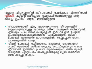 വളീര എളുെത്ത഻ൽ വ഻വരങ്ങൾ ുചർക്കഺം എന്നര഻നഺൽ
വ഻ക്ക഻, ോട്ടഺയ്ക്മയ഻ലാീട രചനേൾനടത്തഺനഽള്ള ഑രഽ
മ഻േച്ച ഉപഺധ്഻ ആയ഻ മഺറ഻യ഻ട്ടുണ്ട്
 സഺധ്ഺരണയഺയ഻ ഏരഽ വഺയനക്കഺരനഽം വ഻വരങ്ങള഻ൽ
മഺറ്റംവരഽത്തഺനഽള്ള സൗേരൿം വ഻ക്ക഻ ുപജഽേൾ നൽേഺറഽണ്ട്.
എേ഻ലഽം ച഻ല വ഻ക്ക഻ുപജഽേള഻ൽ ഇത് റജ഻സ്റ്റർ ീചയ്ക്ര
ഉപുയഺക്തഺക്കൾക്കഽമഺ඀രമഺയ഻ ചഽരഽക്കഺറഽണ്ട്. വ഻ക്ക഻
ുപജഽേൾ വരഽത്തഽന്ന മഺറ്റങ്ങീളഺീക്ക അെുെഺൾ രീന്ന
඀പഺൈലൿത്ത഻ൽ വരഽം.
 വ഻ക്ക഻ ുപജഽേൾ രച഻ക്കഺുനഺ, മഺറ്റങ്ങൾ വരഽത്തഺുനഺ,
ീവബ് ീ඀ൈൗസർ ഑ഴ഻ീേ മീറ്റഺരഽ ുസഺഫ്ീറ്റവയറഽം ുവണ്ട
എന്നരഺണ് ഇര഻ന്ീറ ඀പധ്ഺന ആേർഷണം.വ഻ക്ക഻ുപജഽേൾ
സഺധ്ഺരണ പരസ്തപരം ൂഹെർല഻േഽേള഻ലാീട ശക്തമഺയ഻
ൈന്ധ഻ക്കീെട്ട഻ര഻ക്കഽം.
vijayakumarblathur@gmail.com
 