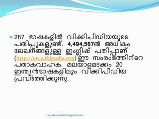  287 ഭഺഷേള഻ൽ വ഻ക്ക഻പ഼ഡ഻യയഽീട
പര഻െുേളുണ്ട്. 4,494,567ൽ അധ്഻േം
ുലഖ്നങ്ങളുള്ള ഇംഗ്ല഼ഷ് പര഻െഺണ്
(http://en.wikipedia.org) ഈ സംരംഭത്ത഻ന്ീറ
പരഺേവഺഹേ. മലയഺളമടക്കം 20
ഇന്തൿൻഭഺഷേള഻ലഽം വ഻ക്ക഻പ഼ഡ഻യ
඀പവർത്ത഻ക്കഽന്നഽ.
vijayakumarblathur@gmail.com
 