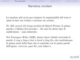 Introduzione   Non sequenzialit`
                               a   Informatica umanistica   Ipertesti narrativi     Narrativa interattiva




Narrativa circolare


       La maniera pi´ ovvia per rompere la sequenzialit` del testo ` unire
                      u                                a           e
       la ﬁne con l’inizio e ottenere un cerchio.

       Ne Alla ricerca del tempo perduto di Marcel Proust, la prima
       parola e l’ultima del racconto – che non ha alcun tipo di
       suddivisione – sono identiche.

       Nel Finnegans Wake (1939), James Joyce chiude scrivendo le
       parole A way a long a last a loved a long the, che costituiscono la
       prima met` della frase che si conclude con le prime parole
                  a
       dell’opera: riverrun, past Eve and Adam’s.


                                                                                  10/33
 