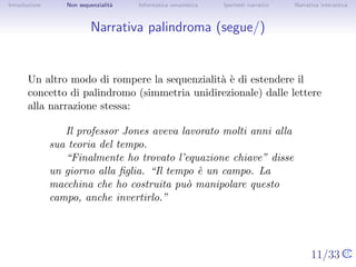 Introduzione       Non sequenzialit`
                                   a   Informatica umanistica   Ipertesti narrativi     Narrativa interattiva




Narrativa palindroma (segue/)


       Un altro modo di rompere la sequenzialit` ` di estendere il
                                               ae
       concetto di palindromo (simmetria unidirezionale) dalle lettere alla
       narrazione stessa:

                   Il professor Jones aveva lavorato molti anni alla sua
               teoria del tempo.
                   “Finalmente ho trovato l’equazione chiave” disse un
               giorno alla ﬁglia. “Il tempo ` un campo. La macchina
                                            e
               che ho costruita pu` manipolare questo campo, anche
                                    o
               invertirlo.”



                                                                                      11/33
 