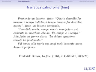 Introduzione      Non sequenzialit`
                                  a   Informatica umanistica   Ipertesti narrativi     Narrativa interattiva




Narrativa palindroma (ﬁne)


                   Premendo un bottone, disse: “Questo dovrebbe far
               tornare il tempo indietro il tempo tornare far dovrebbe
               questo”, disse, un bottone premendo.
                   “Invertirlo anche, campo questo manipolare pu`  o
               costruita la macchina che ho. Un campo ` il tempo.”
                                                          e
               Alla ﬁglia un giorno disse: “La chiave equazione trovato
               ho ﬁnalmente.”
                   Sul tempo alla teoria sua anni molti lavorato aveva
               Jones il professor.


                       Frederick Brown, La ﬁne, (1961, in Odifreddi, 2005:26)


                                                                                     12/33
 