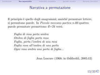 Introduzione      Non sequenzialit`
                                  a   Informatica umanistica   Ipertesti narrativi     Narrativa interattiva




Narrativa a permutazione


       Il principio ` quello degli anagrammi; anzich´ permutare lettere, si
                    e                               e
       permutano parole. In Piccolo meccano poetico n.00 quattro parole
       permutate permettono 4!=24 versi.

               Foglia di rosa porta ombra
               Ombra di foglia porta rosa
               Foglia, porta l’ombra di una rosa
               Foglia rosa all’ombra di una porta
               Ogni rosa ombra una porta di foglia...


                                      Jean Lescure (1968; in Odifreddi, 2005:12)


                                                                                     13/33
 