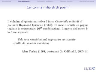 Introduzione      Non sequenzialit`
                                  a   Informatica umanistica   Ipertesti narrativi     Narrativa interattiva




Centomila miliardi di poemi


       Il culmine di questa narrativa ` forse Centomila miliardi di poemi di
                                      e
       Raymond Queneau (1961): 10 sonetti scritte su pagine tagliate in
       orizzontale: 1014 combinazioni. Il motto dell’opera ` la frase
                                                            e
       seguente:

                  Solo una macchina pu` apprezzare un sonetto scritto
                                      o
               da un’altra macchina.

                          Alan Turing (1968, postuma) (in Odifreddi, 2005:14)




                                                                                     15/33
 