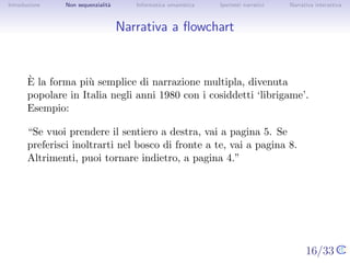 Introduzione    Non sequenzialit`
                                a   Informatica umanistica   Ipertesti narrativi     Narrativa interattiva




Narrativa a ﬂowchart



       `
       E la forma pi` semplice di narrazione multipla, divenuta popolare
                      u
       in Italia negli anni 1980 con i cosiddetti ‘librigame’. Esempio:

       “Se vuoi prendere il sentiero a destra, vai a pagina 5. Se preferisci
       inoltrarti nel bosco di fronte a te, vai a pagina 8. Altrimenti, puoi
       tornare indietro, a pagina 4.”




                                                                                   16/33
 