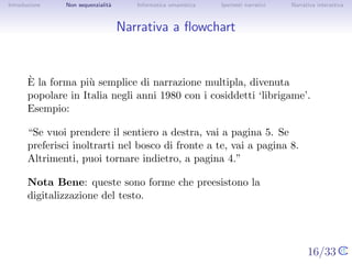Introduzione    Non sequenzialit`
                                a   Informatica umanistica   Ipertesti narrativi     Narrativa interattiva




Narrativa a ﬂowchart



       `
       E la forma pi` semplice di narrazione multipla, divenuta popolare
                      u
       in Italia negli anni 1980 con i cosiddetti ‘librigame’. Esempio:

       “Se vuoi prendere il sentiero a destra, vai a pagina 5. Se preferisci
       inoltrarti nel bosco di fronte a te, vai a pagina 8. Altrimenti, puoi
       tornare indietro, a pagina 4.”

       Nota Bene: queste sono forme che preesistono la digitalizzazione
       del testo.




                                                                                   16/33
 