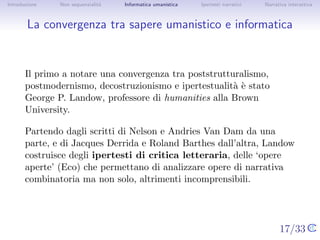 Introduzione   Non sequenzialit`
                               a   Informatica umanistica   Ipertesti narrativi     Narrativa interattiva




La convergenza tra sapere umanistico e informatica



       Il primo a notare una convergenza tra poststrutturalismo,
       postmodernismo, decostruzionismo e ipertestualit` ` stato George
                                                        ae
       P. Landow, professore di humanities alla Brown University.

       Partendo dagli scritti di Nelson e Andries Van Dam da una parte, e
       di Jacques Derrida e Roland Barthes dall’altra, Landow costruisce
       degli ipertesti di critica letteraria, delle ‘opere aperte’ (Eco) che
       permettano di analizzare opere di narrativa combinatoria ma non
       solo, altrimenti incomprensibili.




                                                                                  17/33
 