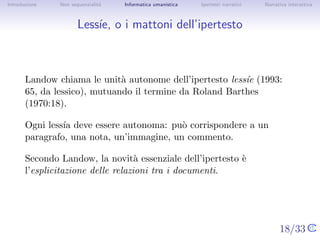 Introduzione   Non sequenzialit`
                               a   Informatica umanistica   Ipertesti narrativi     Narrativa interattiva




Less´ o i mattoni dell’ipertesto
    ıe,



       Landow chiama le unit` autonome dell’ipertesto less´ (1993: 65,
                             a                            ıe
       da lessico), mutuando il termine da Roland Barthes (1970:18).

       Ogni less´ deve essere autonoma: pu` corrispondere a un
                ıa                         o
       paragrafo, una nota, un’immagine, un commento.

       Secondo Landow, la novit` essenziale dell’ipertesto `
                                    a                      e
       l’esplicitazione delle relazioni tra i documenti.




                                                                                  18/33
 