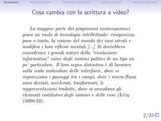 Introduzione       Non sequenzialit`
                                   a   Informatica umanistica   Ipertesti narrativi    Narrativa interattiva




Cosa cambia con la scrittura a video?


                   La maggior parte dei programmi contemporanei gioca
               un ruolo di tecnologia intellettuale: riorganizza, poco o
               tanto, la visione del mondo dei suoi utenti e modiﬁca i
               loro riﬂessi mentali [...] Si dovrebbero considerare i
               grandi autori della “rivoluzione informatica” come degli
               uomini politici di un tipo un po’ particolare. Il loro segno
               distintivo ` di lavorare sulla scala molecolare delle
                          e
               interfacce, dove si organizzano i passaggi tra i campi,
               dove i micro-ﬂussi sono deviati, accelerati, trasformati, le
               rappresentazioni tradotte, dove si annodano gli elementi
               costitutivi degli uomini e delle cose (L´vy (2000:59).
                                                        e


                                                                                      2/33
 