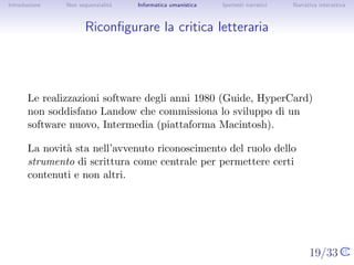 Introduzione   Non sequenzialit`
                               a   Informatica umanistica   Ipertesti narrativi     Narrativa interattiva




Riconﬁgurare la critica letteraria




       Le realizzazioni software degli anni 1980 (Guide, HyperCard) non
       soddisfano Landow che commissiona lo sviluppo di un software
       nuovo, Intermedia (piattaforma Macintosh).

       La novit` sta nell’avvenuto riconoscimento del ruolo dello
               a
       strumento di scrittura come centrale per permettere certi contenuti
       e non altri.




                                                                                  19/33
 